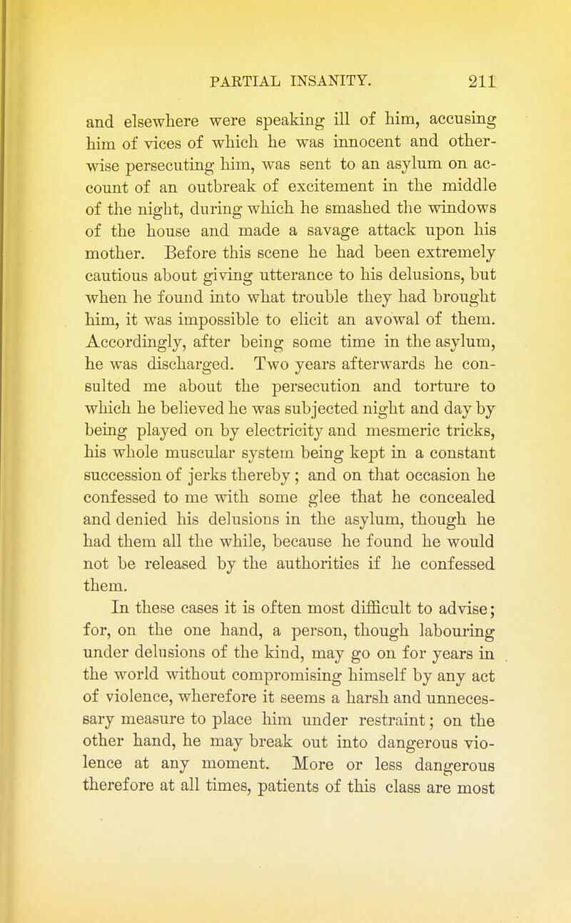 and elsewhere were speaking ill of him, accusing him of vices of which he was innocent and other- wise persecuting him, was sent to an asylum on ac- count of an outbreak of excitement in the middle of the night, during which he smashed the windows of the house and made a savage attack upon his mother. Before this scene he had been extremely cautious about giving utterance to his delusions, but when he found into what trouble they had brought him, it was impossible to elicit an avowal of them. Accordingly, after being some time in the asylum, he was discharged. Two years afterwards he con- sulted me about the persecution and torture to which he believed he was subjected night and day by being played on by electricity and mesmeric tricks, his whole muscular system being kept in a constant succession of jerks thereby ; and on that occasion he confessed to me with some glee that he concealed and denied his delusions in the asylum, though he had them all the while, because he found he would not be released by the authorities if he confessed them. In these cases it is often most difficult to advise; for, on the one hand, a person, though labouring under delusions of the kind, may go on for years in the world without compromising himself by any act of violence, wherefore it seems a harsh and unneces- sary measure to place him under restraint; on the other hand, he may break out into dangerous vio- lence at any moment. More or less dangerous therefore at all times, patients of this class are most