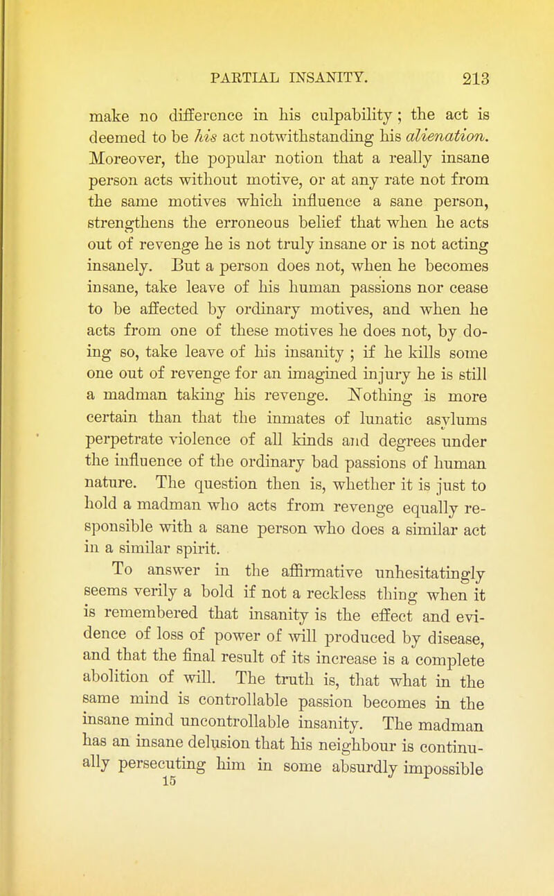 make no difference in his culpability ; the act is deemed to be his act notwithstanding his alienation. Moreover, the popular notion that a really insane person acts without motive, or at any rate not from the same motives which influence a sane person, strengthens the erroneous belief that when he acts out of revenge he is not truly insane or is not acting insanely. But a person does not, when he becomes insane, take leave of his human passions nor cease to be affected by ordinary motives, and when he acts from one of these motives he does not, by do- ing so, take leave of his insanity ; if he kills some one out of revenge for an imagined injury he is still a madman taking his revenge. Nothing is more certain than that the inmates of lunatic asylums perpetrate violence of all kinds and degrees under the influence of the ordinary bad passions of human nature. The question then is, whether it is just to hold a madman who acts from revenge equally re- sponsible with a sane person who does a similar act in a similar spirit. To answer in the affirmative unhesitatingly seems verily a bold if not a reckless thing when it is remembered that insanity is the effect and evi- dence of loss of power of will produced by disease, and that the final result of its increase is a complete abolition of will. The truth is, that what in the same mind is controllable passion becomes in the insane mind uncontrollable insanity. The madman has an insane delusion that his neighbour is continu- ally persecuting him in some absurdly impossible