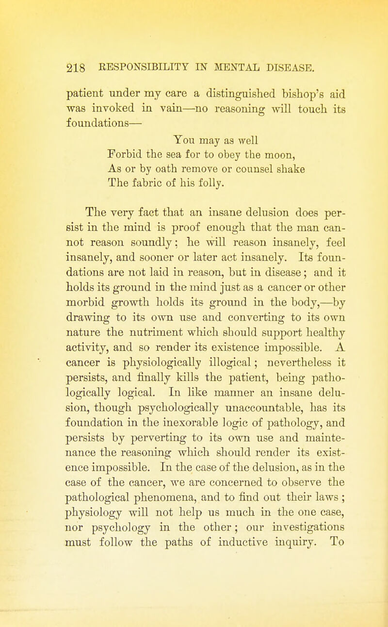 patient under my care a distinguished bishop's aid was invoked in vain—no reasoning will touch its foundations— You may as well Forbid the sea for to obey the moon, As or by oath remove or counsel shake The fabric of his folly. The very fact that an insane delusion does per- sist in the mind is proof enough that the man can- not reason soundly: he will reason insanely, feel insanely, and sooner or later act insanely. Its foun- dations are not laid in reason, but in disease; and it holds its ground in the mind just as a cancer or other morbid growth holds its ground in the body,—by drawing to its own use and converting to its own nature the nutriment which should support healthy activity, and so render its existence impossible. A cancer is physiologically illogical; nevertheless it persists, and finally kills the patient, being patho- logically logical. In like manner an insane delu- sion, though psychologically unaccountable, has its foundation in the inexorable logic of pathology, and persists by perverting to its own use and mainte- nance the reasoning which should render its exist- ence impossible. In the case of the delusion, as in the case of the cancer, we are concerned to observe the pathological phenomena, and to find out their laws ; physiology will not help us much in the one case, nor psychology in the other; our investigations must follow the paths of inductive inquiry. To