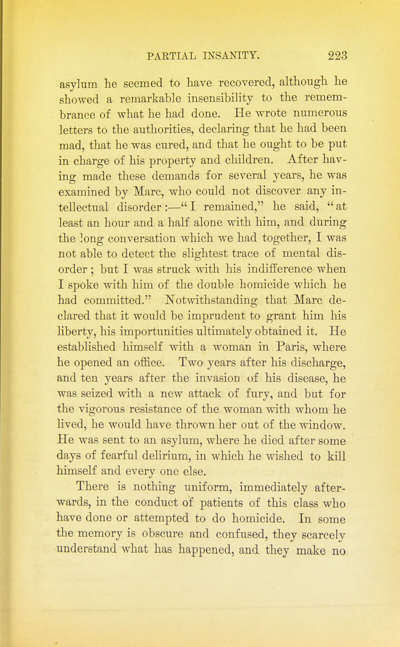asylum he seemed to have recovered, although he showed a remarkable insensibility to the remem- brance of what he had done. He wrote numerous letters to the authorities, declaring that he had been mad, that he was cured, and that he ought to be put in charge of his property and children. After hav- ing made these demands for several years, he was examined by Marc, who could not discover any in- tellectual disorder :— I remained, he said,  at least an hour and a half alone with him, and during the long conversation which we had together, I was not able to detect the slightest trace of mental dis- order ; but I was struck with his indifference when I spoke with him of the double homicide which he had committed. Notwithstanding that Marc de- clared that it would be imprudent to grant him his liberty, his importunities ultimately obtained it. He established himself with a woman in Paris, where he opened an office. Two years after his discharge, and ten years after the invasion of his disease, he was seized with a new attack of fury, and but for the vigorous resistance of the woman with whom he lived, he would have thrown her out of the window. He was sent to an asylum, where he died after some days of fearful delirium, in which he wished to kill himself and every one else. There is nothing uniform, immediately after- wards, in the conduct of patients of this class who have done or attempted to do homicide. In some the memory is obscure and confused, they scarcely understand what has happened, and they make no