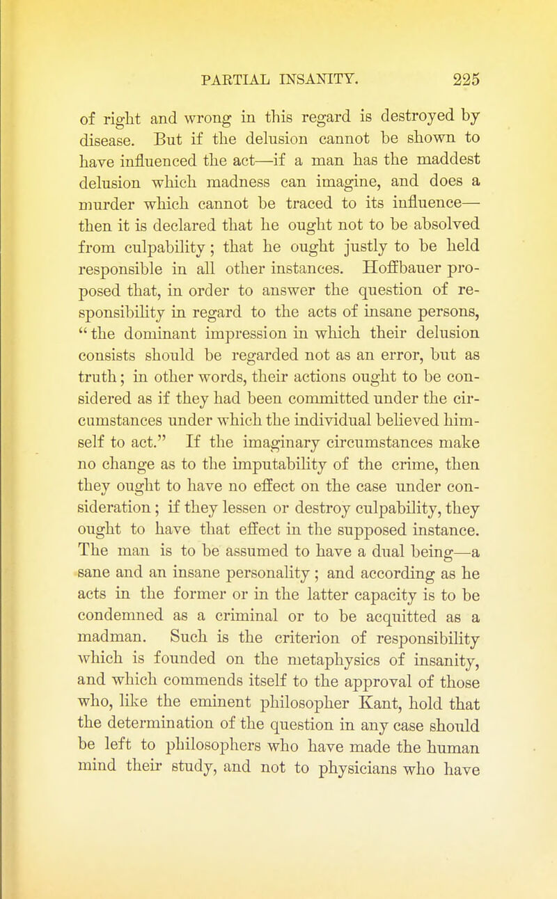 of right and wrong in this regard is destroyed by disease. But if the delusion cannot be shown to have influenced the act—if a man has the maddest delusion which madness can imagine, and does a murder which cannot be traced to its influence— then it is declared that he ought not to be absolved from culpability; that he ought justly to be held responsible in all other instances. Hoffbauer pro- posed that, in order to answer the question of re- sponsibility in regard to the acts of insane persons,  the dominant impression in which their delusion consists should be regarded not as an error, but as truth; in other words, their actions ought to be con- sidered as if they had been committed under the cir- cumstances under which the individual believed him- self to act. If the imaginary circumstances make no change as to the imputability of the crime, then they ought to have no effect on the case under con- sideration ; if they lessen or destroy culpability, they ought to have that effect in the supposed instance. The man is to be assumed to have a dual being—a sane and an insane personality ; and according as he acts in the former or in the latter capacity is to be condemned as a criminal or to be acquitted as a madman. Such is the criterion of responsibility Avhich is founded on the metaphysics of insanity, and which commends itself to the approval of those who, like the eminent philosopher Kant, hold that the determination of the question in any case should be left to philosophers who have made the human mind their study, and not to physicians who have