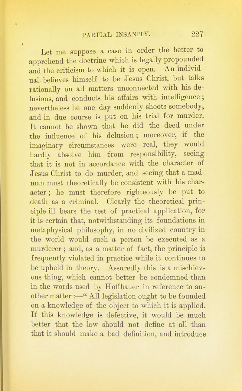 Let me suppose a case in order the better to apprehend the doctrine which is legally propounded and the criticism to which it is open. An individ- ual believes himself to be Jesus Christ, but talks rationally on all matters unconnected with his de- lusions, and conducts his affairs with intelligence ; nevertheless he one day suddenly shoots somebody, and in due course is put on his trial for murder. It cannot be shown that he did the deed under the influence of his delusion; moreover, if the imaginary circumstances were real, they would hardly absolve him from responsibility, seeing that it is not in accordance with the character of Jesus Christ to do murder, and seeing that a mad- man must theoretically be consistent with his char- acter ; he must therefore righteously be put to death as a criminal. Clearly the theoretical prin- ciple ill bears the test of practical application, for it is certain that, notwithstanding its foundations in metaphysical philosophy, in no civilized country in the world would such a person be executed as a murderer ; and, as a matter of fact, the principle is frequently violated in practice while it continues to be upheld in theory. Assuredly this is a mischiev- ous thing, which cannot better be condemned than in the words used by HofEbauer in reference to an- other matter:— All legislation ought to be founded on a knowledge of the object to which it is applied. If this knowledge is defective, it would be much better that the law should not define at all than that it should make a bad definition, and introduce
