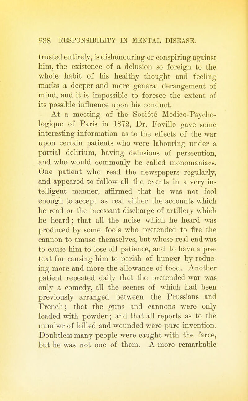 trusted entirely, is dishonouring or conspiring against him, the existence of a delusion so foreign to the whole hahit of his healthy thought and feeling marks a deeper and more general derangement of mind, and it is impossible to foresee the extent of its possible influence upon his conduct. At a meeting of the Societe Medico-Psycho- logique of Paris in 1872, Dr. Foville gave some interesting information as to the effects of the war upon certain patients who were labouring under a partial delirium, having delusions of persecution, and who would commonly be called monomaniacs. One patient who read the newspapers regularly, and appeared to follow all the events in a very in- telligent manner, affirmed that he was not fool enough to accept as real either the accounts which he read or the incessant discharge of artillery which he heard; that all the noise which he heard was produced by some fools who pretended to fire the cannon to amuse themselves, but whose real end was to cause him to lose all patience, and to have a pre- text for causing him to perish of hunger by reduc- ing more and more the allowance of food. Another patient repeated daily that the pretended war was only a comedy, all the scenes of which had been previously arranged between the Prussians and French; that the guns and cannons were only loaded with powder; and that all reports as to the number of killed and wounded were pure invention. Doubtless many people were caught with the farce, but he was not one of them. A more remarkable