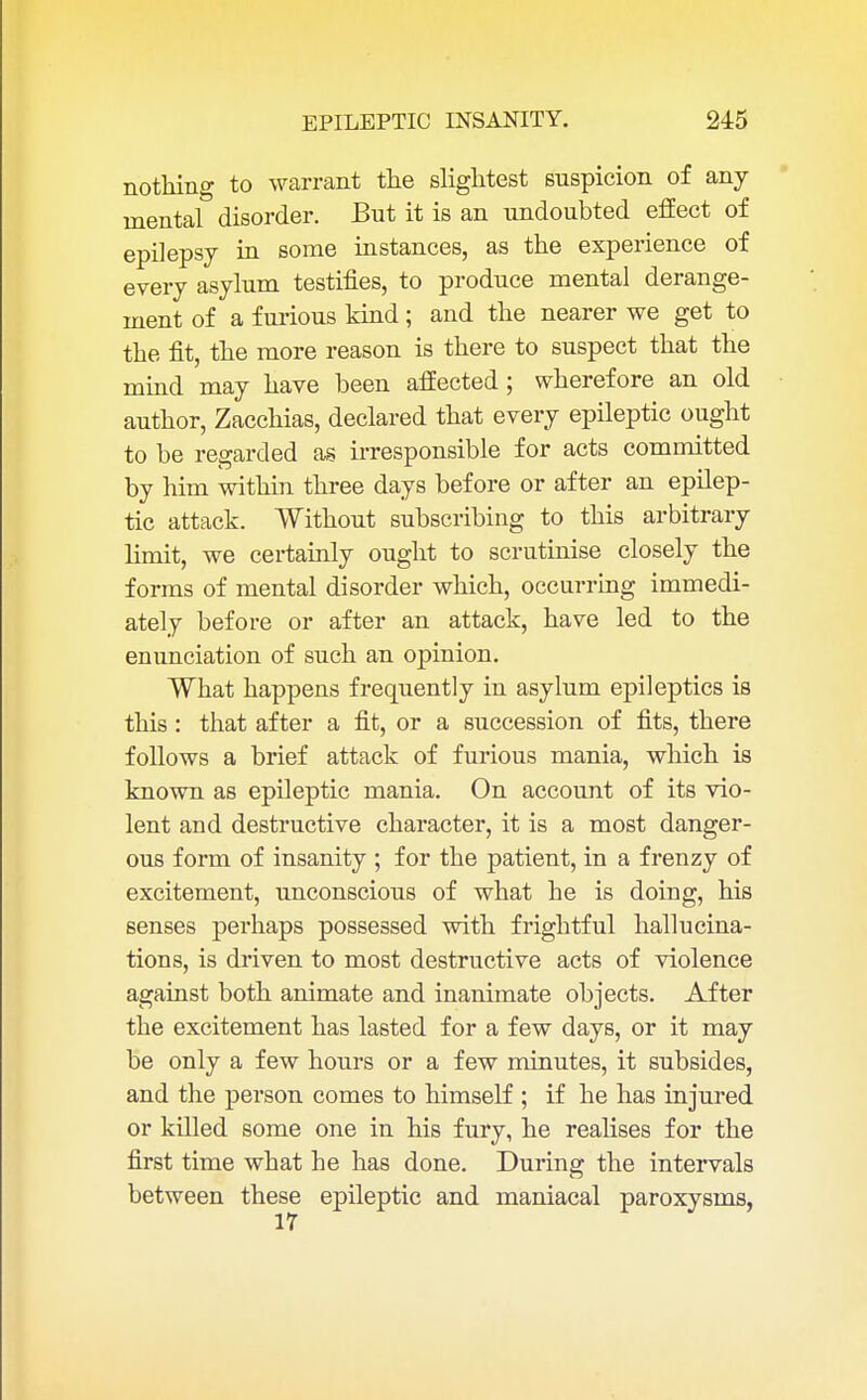 nothing to warrant the slightest suspicion of any mental disorder. But it is an undoubted effect of epilepsy in some instances, as the experience of every asylum testifies, to produce mental derange- ment of a furious kind; and the nearer we get to the fit, the more reason is there to suspect that the mind may have been affected; wherefore an old author, Zacchias, declared that every epileptic ought to be regarded as irresponsible for acts committed by him within three days before or after an epilep- tic attack. Without subscribing to this arbitrary limit, we certainly ought to scrutinise closely the forms of mental disorder which, occurring immedi- ately before or after an attack, have led to the enunciation of such an opinion. What happens frequently in asylum epileptics is this : that after a fit, or a succession of fits, there follows a brief attack of furious mania, which is known as epileptic mania. On account of its vio- lent and destructive character, it is a most danger- ous form of insanity ; for the patient, in a frenzy of excitement, unconscious of what he is doing, his senses perhaps possessed with frightful hallucina- tions, is driven to most destructive acts of violence against both animate and inanimate objects. After the excitement has lasted for a few days, or it may be only a few hours or a few minutes, it subsides, and the person comes to himself ; if he has injured or killed some one in his fury, he realises for the first time what he has done. During the intervals between these epileptic and maniacal paroxysms,