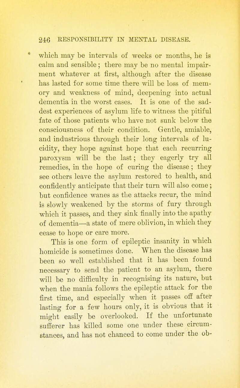 * which may be intervals of weeks or months, he is calm and sensible; there may be no mental impair- ment whatever at first, although after the disease has lasted for some time there will be loss of mem- ory and weakness of mind, deepening into actual dementia in the worst cases. It is one of the sad- dest experiences of asylum life to witness the pitiful fate of those patients who have not sunk below the consciousness of their condition. Gentle, amiable, and industrious through their long intervals of lu- cidity, they hope against hope that each recurring paroxysm will be the last; they eagerly try all remedies, in the hope of curing the disease; they see others leave the asylum restored to health, and confidently anticipate that their turn will also come; but confidence wanes as the attacks recur, the mind is slowly weakened by the storms of fury through which it passes, and they sink finally into the apathy of dementia—a state of mere oblivion, in which they cease to hope or care more. This is one form of epileptic insanity in which homicide is sometimes done. When the disease has been so well established that it has been found necessary to send the patient to an asylum, there will be no difficulty in recognising its nature, but when the mania follows the epileptic attack for the first time, and especially when it passes off after lasting for a few hours only, it is obvious that it might easily be overlooked. If the unfortunate sufferer has killed some one under these circum- stances, and has not chanced to come under the ob-