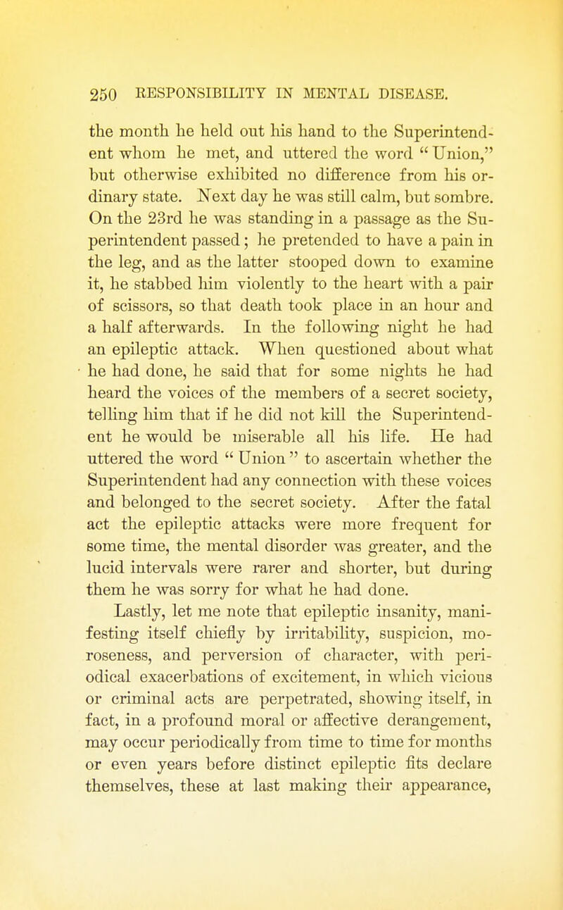 the month he held out his hand to the Superintend- ent whom he met, and uttered the word  Union, but otherwise exhibited no difference from his or- dinary state. Next day he was still calm, but sombre. On the 23rd he was standing in a passage as the Su- perintendent passed; he pretended to have a pain in the leg, and as the latter stooped down to examine it, he stabbed him violently to the heart with a pair of scissors, so that death took place in an hour and a half afterwards. In the following night he had an epileptic attack. When questioned about what he had done, he said that for some nights he had heard the voices of the members of a secret society, telling him that if he did not kill the Superintend- ent he would be miserable all his life. He had uttered the word  Union  to ascertain whether the Superintendent had any connection with these voices and belonged to the secret society. After the fatal act the epileptic attacks were more frequent for some time, the mental disorder was greater, and the lucid intervals were rarer and shorter, but during them he was sorry for what he had done. Lastly, let me note that epileptic insanity, mani- festing itself chiefly by irritability, suspicion, mo- roseness, and perversion of character, with peri- odical exacerbations of excitement, in which vicious or criminal acts are perpetrated, showing itself, in fact, in a profound moral or affective derangement, may occur periodically from time to time for months or even years before distinct epileptic fits declare themselves, these at last making their appearance,