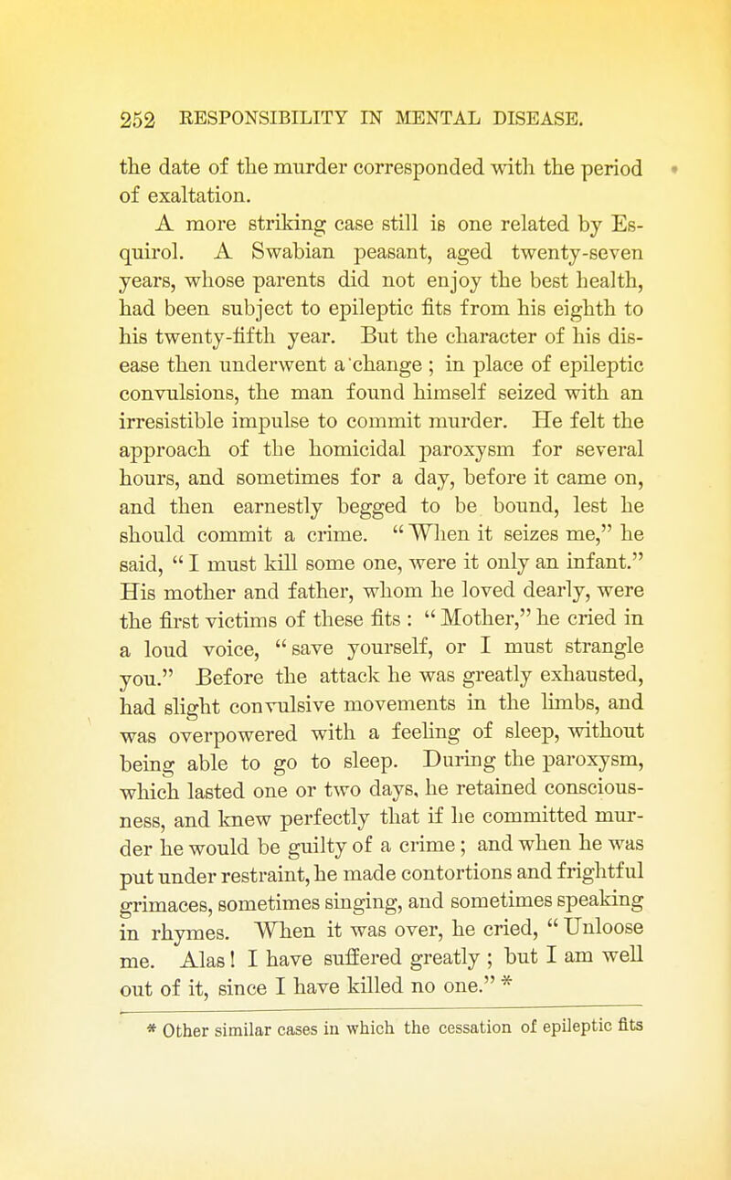 the date of the murder corresponded with the period of exaltation. A more striking case still is one related by Es- quirol. A Swabian peasant, aged twenty-seven years, whose parents did not enjoy the best health, had been subject to epileptic fits from his eighth to his twenty-fifth year. But the character of his dis- ease then underwent a'change ; in place of epileptic convulsions, the man found himself seized with an irresistible impulse to commit murder. He felt the approach of the homicidal paroxysm for several hours, and sometimes for a day, before it came on, and then earnestly begged to be bound, lest he should commit a crime.  When it seizes me, he said,  I must kill some one, were it only an infant. His mother and father, whom he loved dearly, were the first victims of these fits :  Mother, he cried in a loud voice, save yourself, or I must strangle you. Before the attack he was greatly exhausted, had slight convulsive movements in the limbs, and was overpowered with a feeling of sleep, without being able to go to sleep. During the paroxysm, which lasted one or two days, he retained conscious- ness, and knew perfectly that if he committed mur- der he would be guilty of a crime; and when he was put under restraint, he made contortions and frightful grimaces, sometimes singing, and sometimes speaking in rhymes. When it was over, he cried,  Unloose me. Alas! I have suffered greatly ; but I am well out of it, since I have killed no one. * * Other similar cases in which the cessation of epileptic fits