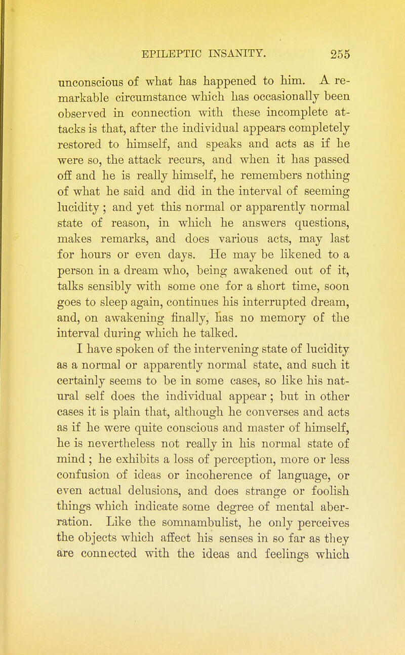 unconscious of what has happened to him. A re- markable circumstance which has occasionally been observed in connection with these incomplete at- tacks is that, after the individual appears completely restored to himself, and speaks and acts as if he were so, the attack recurs, and when it has passed off and he is really himself, he remembers nothing of what he said and did in the interval of seeming lucidity ; and yet this normal or apparently normal state of reason, in which he answers questions, makes remarks, and does various acts, may last for hours or even days. He may be likened to a person in a dream who, being awakened out of it, talks sensibly with some one for a short time, soon goes to sleep again, continues his interrupted dream, and, on awakening finally, has no memory of the interval during which he talked. I have spoken of the intervening state of lucidity as a normal or apparently normal state, and such it certainly seems to be in some cases, so like his nat- ural self does the individual appear; but in other cases it is plain that, although he converses and acts as if he were quite conscious and master of himself, he is nevertheless not really in his normal state of mind ; he exhibits a loss of perception, more or less confusion of ideas or incoherence of language, or even actual delusions, and does strange or foolish things which indicate some degree of mental aber- ration. Like the somnambulist, he only perceives the objects which affect his senses in so far as they are connected with the ideas and feelings which