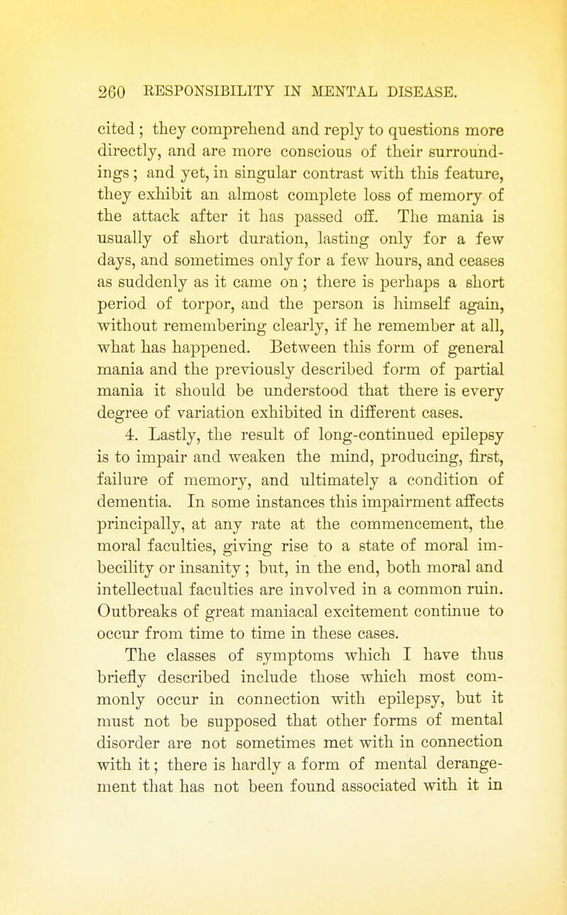 cited ; they comprehend and reply to questions more directly, and are more conscious of their surround- ings ; and yet, in singular contrast with thi6 feature, they exhibit an almost complete loss of memory of the attack after it has passed off. The mania is usually of short duration, lasting only for a few days, and sometimes only for a few hours, and ceases as suddenly as it came on; there is perhaps a short period of torpor, and the person is himself again, without remembering clearly, if he remember at all, what has happened. Between this form of general mania and the previously described form of partial mania it should be understood that there is every degree of variation exhibited in different cases. 4. Lastly, the result of long-continued epilepsy is to impair and weaken the mind, producing, first, failure of memory, and ultimately a condition of dementia. In some instances this impairment affects principally, at any rate at the commencement, the moral faculties, giving rise to a state of moral im- becility or insanity; but, in the end, both moral and intellectual faculties are involved in a common ruin. Outbreaks of great maniacal excitement continue to occur from time to time in these cases. The classes of symptoms which I have thus briefly described include those which most com- monly occur in connection with epilepsy, but it must not be supposed that other forms of mental disorder are not sometimes met with in connection with it; there is hardly a form of mental derange- ment that has not been found associated with it in