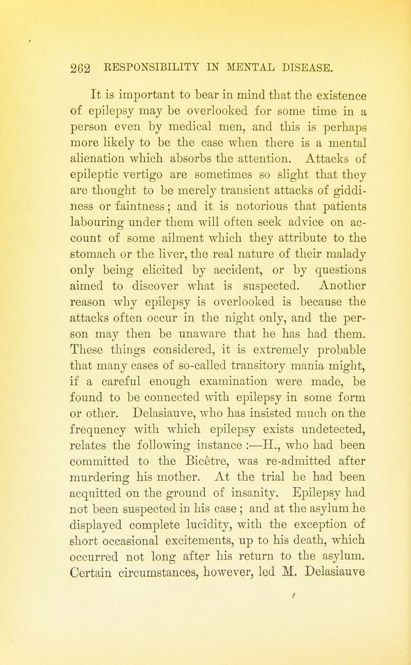 It is important to bear in mind that the existence of epilepsy may be overlooked for some time in a person even by medical men, and this is perhaps more likely to be the case when there is a mental alienation which absorbs the attention. Attacks of epileptic vertigo are sometimes so slight that they are thought to be merely transient attacks of giddi- ness or faintness; and it is notorious that patients labouring under them will often seek advice on ac- count of some ailment which they attribute to the stomach or the liver, the real nature of their malady only being elicited by accident, or by questions aimed to discover what is suspected. Another reason why epilepsy is overlooked is because the attacks often occur in the night only, and the per- son may then be unaware that he has had them. These things considered, it is extremely probable that many cases of so-called transitory mania might, if a careful enough examination were made, be found to be connected with epilepsy in some form or other. Delasiauve, who has insisted much on the frequency with which epilepsy exists undetected, relates the following instance :—H., who had been committed to the Bicetre, was re-admitted after murdering his mother. At the trial he had been acquitted on the ground of insanity. Epilepsy had not been suspected in his case; and at the asylum he displayed complete lucidity, with the exception of short occasional excitements, up to his death, which occurred not long after his return to the asylum. Certain circumstances, however, led M. Delasiauve