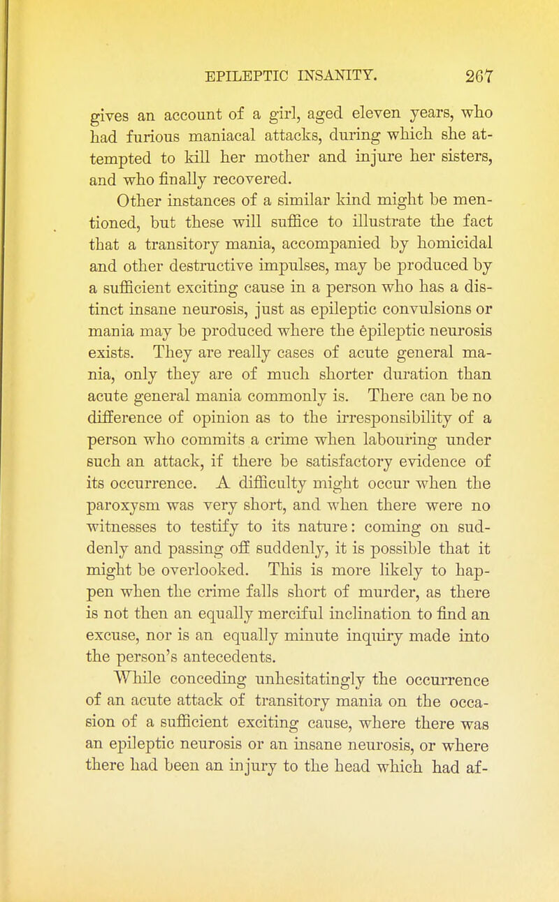 gives an account of a girl, aged eleven years, who had furious maniacal attacks, during which she at- tempted to kill her mother and injure her sisters, and who finally recovered. Other instances of a similar kind might be men- tioned, but these will suffice to illustrate the fact tbat a transitory mania, accompanied by homicidal and other destructive impulses, may be produced by a sufficient exciting cause in a person who has a dis- tinct insane neurosis, just as epileptic convulsions or mania may be produced where the epileptic neurosis exists. They are really cases of acute general ma- nia, only they are of much shorter duration than acute general mania commonly is. There can be no difference of opinion as to the irresponsibility of a person who commits a crime when labouring under such an attack, if there be satisfactory evidence of its occurrence. A difficulty might occur when the paroxysm was very short, and when there were no witnesses to testify to its nature: coming on sud- denly and passing off suddenly, it is possible that it might be overlooked. This is more likely to hap- pen when the crime falls short of murder, as there is not then an equally merciful inclination to find an excuse, nor is an equally minute inqiury made into the person's antecedents. While conceding unhesitatingly the occurrence of an acute attack of transitory mania on the occa- sion of a sufficient exciting cause, where there was an epileptic neurosis or an insane neurosis, or where there had been an injury to the head which had af-