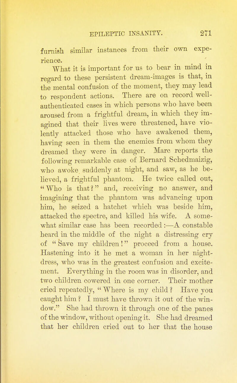 furnish similar instances from their own expe- rience. What it is important for us to bear in mind in regard to these persistent dream-images is that, in the mental confusion of the moment, they may lead to respondent actions. There are on record well- authenticated cases in which persons who have been aroused from a frightful dream, in which they im- agined that their lives were threatened, have vio- lently attacked those who have awakened them, having seen in them the enemies from whom they dreamed they were in danger. Marc reports the following remarkable case of Bernard Schedmaizig, who awoke, suddenly at night, and saw, as he be- lieved, a frightful phantom. He twice called out,  Who is that ? and, receiving no answer, and imagining that the phantom was advancing upon him, he seized a hatchet which was beside him, attacked the spectre, and killed his wife. A some- what similar case has been recorded :—A constable heard in the middle of the night a distressing cry of  Save my children! proceed from a house. Hastening into it he met a woman in her night- dress, who was in the greatest confusion and excite- ment. Everything in the room was in disorder, and two children cowered in one corner. Their mother cried repeatedly,  Where is my child ? Have you caught him ? I must have thrown it out of the win- dow. She had thrown it through one of the panes of the window, without opening it. She had dreamed that her children cried out to her that the house