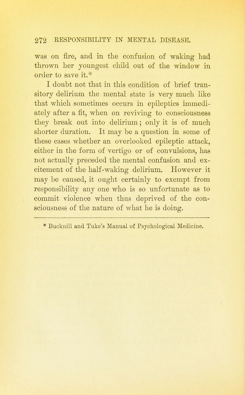 was on fire, and in the confusion of waking had thrown her youngest child out of the window in order to save it.* I doubt not that in this condition of brief tran- sitory delirium the mental state is very much like that which sometimes occurs in epileptics immedi- ately after a fit, when on reviving to consciousness they break out into delirium; only it is of much shorter duration. It may be a question in some of these cases whether an overlooked epileptic attack, either in the form of vertigo or of convulsions, has not actually preceded the mental confusion and ex- citement of the half-waking delirium. However it may be caused, it ought certainly to exempt from responsibility any one who is so unfortunate as to commit violence when thus deprived of the con- sciousness of the nature of what he is doing. * Bucknill and Tuke's Manual of Psychological Medicine.