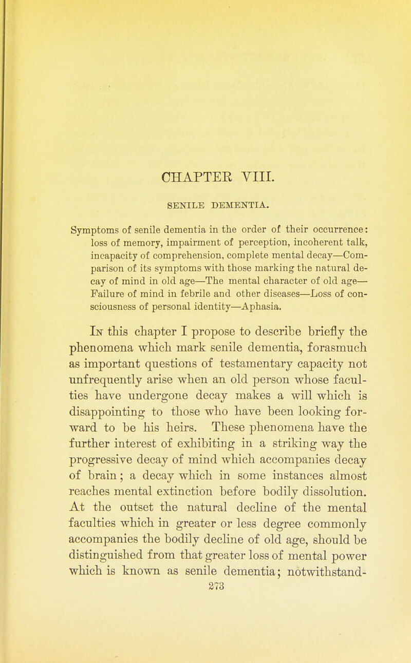 CHAPTER, VIII. SENILE DEMENTIA. Symptoms of senile dementia in the order of their occurrence: loss of memory, impairment of perception, incoherent talk, incapacity of comprehension, complete mental decay—Com- parison of its symptoms with those marking the natural de- cay of mind in old age—The mental character of old age— Failure of mind in febrile and other diseases—Loss of con- sciousness of personal identity—Aphasia. In this chapter I propose to describe briefly the phenomena which mark senile dementia, forasmuch as important questions of testamentary capacity not unfrequently arise when an old person whose facul- ties have undergone decay makes a will which is disappointing to those who have been looking for- ward to be his heirs. These phenomena have the further interest of exhibiting in a striking way the progressive decay of mind which accompanies decay of brain; a decay which in some instances almost reaches mental extinction before bodily dissolution. At the outset the natural decline of the mental faculties which in greater or less degree commonly accompanies the bodily decline of old age, should be distinguished from that greater loss of mental power which is known as senile dementia; notwithstand-