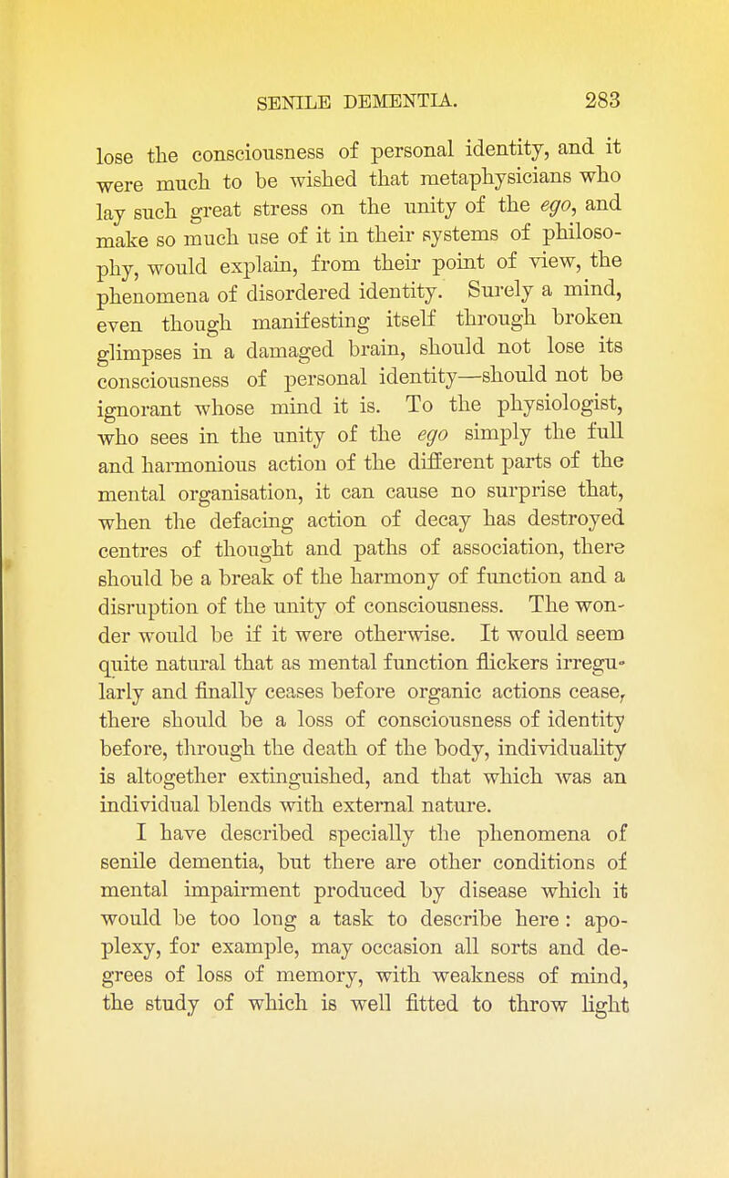 lose the consciousness of personal identity, and it were much to be wished that metaphysicians who lay such great stress on the unity of the ego, and make so much use of it in their systems of philoso- phy, would explain, from their point of view, the phenomena of disordered identity. Surely a mind, even though manifesting itself through broken glimpses in a damaged brain, should not lose its consciousness of personal identity—should not be ignorant whose mind it is. To the physiologist, who sees in the unity of the ego simply the full and harmonious action of the different parts of the mental organisation, it can cause no surprise that, when the defacing action of decay has destroyed centres of thought and paths of association, there should be a break of the harmony of function and a disruption of the unity of consciousness. The won- der would be if it were otherwise. It would seem quite natural that as mental function nickers irregu- larly and finally ceases before organic actions cease, there should be a loss of consciousness of identity before, through the death of the body, individuality is altogether extinguished, and that which was an individual blends with external nature. I have described specially the phenomena of senile dementia, but there are other conditions of mental impairment produced by disease which it would be too long a task to describe here: apo- plexy, for example, may occasion all sorts and de- grees of loss of memory, with weakness of mind, the study of which is well fitted to throw fight