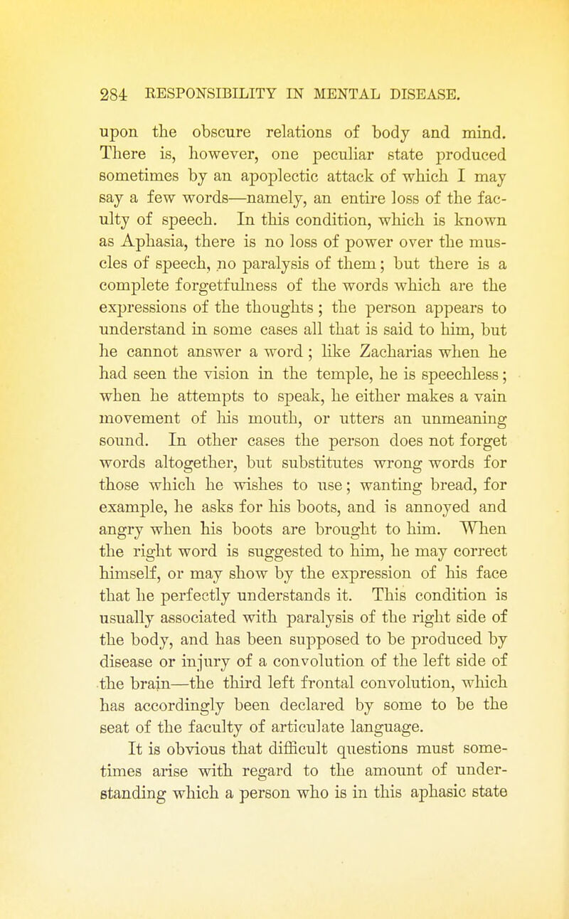 upon the obscure relations of body and mind. There is, however, one peculiar state produced sometimes by an apoplectic attack of which I may say a few words—namely, an entire loss of the fac- ulty of speech. In this condition, which is known as Aphasia, there is no loss of power over the mus- cles of speech, .no paralysis of them; but there is a complete forgetfulness of the words which are the expressions of the thoughts ; the person appears to understand in some cases all that is said to him, but he cannot answer a word ; like Zacharias when he had seen the vision in the temple, he is speechless ; when he attempts to speak, he either makes a vain movement of Ms mouth, or utters an unmeaning sound. In other cases the person does not forget words altogether, but substitutes wrong words for those which he wishes to use; wanting bread, for example, he asks for his boots, and is annoyed and angry when his boots are brought to him. When the right word is suggested to him, he may correct himself, or may show by the expression of his face that he perfectly understands it. This condition is usually associated with paralysis of the right side of the body, and has been supposed to be produced by disease or injury of a convolution of the left side of the brain—the third left frontal convolution, which has accordingly been declared by some to be the seat of the faculty of articulate language. It is obvious that difficult questions must some- times arise with regard to the amount of under- standing which a person who is in this aphasic state