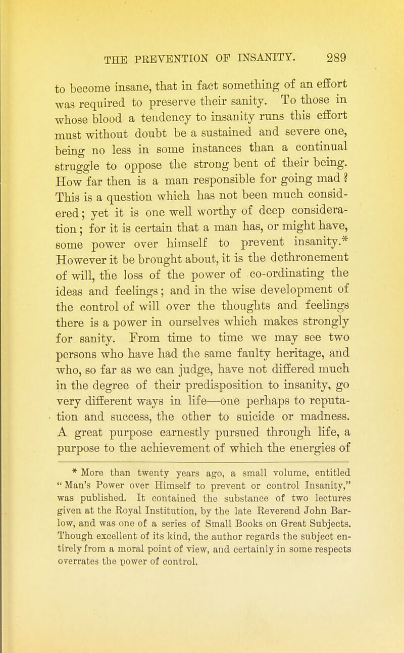 to become insane, that in fact something of an effort was required to preserve their sanity. To those in whose blood a tendency to insanity runs this effort must without doubt be a sustained and severe one, being no less in some instances than a continual struggle to oppose the strong bent of their being. How far then is a man responsible for going mad ? This is a question which has not been much consid- ered ; yet it is one well worthy of deep considera- tion ; for it is certain that a man has, or might have, some power over himself to prevent insanity* However it be brought about, it is the dethronement of will, the loss of the power of co-ordinating the ideas and feelings; and in the wise development of the control of will over the thoughts and feelings there is a power in ourselves which makes strongly for sanity. From time to time we may see two persons who have had the same faulty heritage, and who, so far as we can judge, have not differed much in the degree of their predisposition to insanity, go very different ways in life—one perhaps to reputa- tion and success, the other to suicide or madness. A great purpose earnestly pursued through life, a purpose to the achievement of which the energies of * More than twenty years ago, a small volume, entitled  Man's Power over Himself to prevent or control Insanity, was published. It contained the substance of two lectures given at the Royal Institution, by the late Reverend John Bar- low, and was one of a series of Small Books on Great Subjects. Though excellent of its kind, the author regards the subject en- tirely from a moral point of view, and certainly in some respects overrates the power of control.