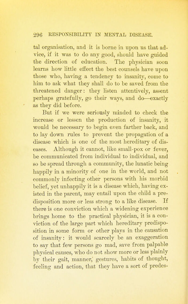 tal organisation, and it is borne in upon us that ad- vice, if it was to do any good, should have guided the direction of education. The physician soon learns how little effect the best counsels have upon those who, having a tendency to insanity, come to him to ask what they shall do to be saved from the threatened danger: they listen attentively, assent perhaps gratefully, go their ways, and do—exactly as they did before. But if we were seriously minded to check the increase or lessen the production of insanity, it would be necessary to begin even farther back, and to lay down rules to prevent the propagation of a disease which is one of the most hereditary of dis- eases. Although it cannot, like small-pox or fever, be communicated from individual to individual, and so be spread through a community, the lunatic being happily in a minority of one in the world, and not commonly infecting other persons with his morbid belief, yet unhappily it is a disease which, having ex- isted in the parent, may entail upon the child a pre- disposition more or less strong to a like disease. If there is one conviction which a widening experience brings home to the practical physician, it is a con- viction of the large part which hereditary predispo- sition in some form or other plays in the causation of insanity: it would scarcely be an exaggeration to say that few persons go mad, save from palpable physical causes, who do not show more or less plainly by their gait, manner,' gestures, habits of thought, feeling and action, that they have a sort of predes-