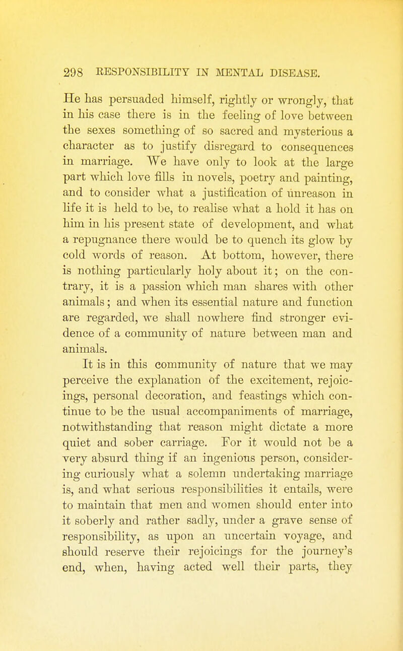 He has persuaded himself, rightly or wrongly, that in his case there is in the feeling of love between the sexes something of so sacred and mysterious a character as to justify disregard to consequences in marriage. We have only to look at the large part which love fills in novels, poetry and painting, and to consider what a justification of unreason in life it is held to he, to realise what a hold it has on him in his present state of development, and what a repugnance there would be to quench its glow by cold words of reason. At bottom, however, there is nothing particularly holy about it; on the con- trary, it is a passion which man shares with other animals; and when its essential nature and function are regarded, we shall nowhere find stronger evi- dence of a community of nature between man and animals. It is in this community of nature that we may perceive the explanation of the excitement, rejoic- ings, personal decoration, and feastings which con- tinue to be the usual accompaniments of marriage, notwithstanding that reason might dictate a more quiet and sober carriage. For it would not be a very absurd thing if an ingenious person, consider- ing curiously what a solemn undertaking marriage is, and what serious responsibilities it entails, were to maintain that men and women should enter into it soberly and rather sadly, under a grave sense of responsibility, as upon an uncertain voyage, and should reserve their rejoicings for the journey's end, when, having acted well their parts, they