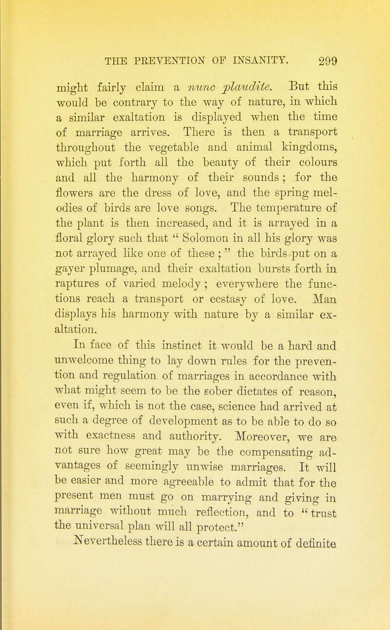 might fairly claim a nunc plaudite. But this would be contrary to the way of nature, in which a similar exaltation is displayed when the time of marriage arrives. There is then a transport throughout the vegetable and animal kingdoms, which put forth all the beauty of their colours and all the harmony of their sounds; for the flowers are the dress of love, and the spring mel- odies of birds are love songs. The temperature of the plant is then increased, and it is arrayed in a floral glory such that  Solomon in all his glory was not arrayed like one of these ;  the birds put on a gayer plumage, and their exaltation bursts forth in raptures of varied melody ; everywhere the func- tions reach a transport or ecstasy of love. Man displays his harmony with nature by a similar ex- altation. In face of this instinct it would be a hard and unwelcome thing to lay down rules for the preven- tion and regulation of marriages in accordance with what might seem to be the sober dictates of reason, even if, which is not the case, science had arrived at such a degree of development as to be able to do so with exactness and authority. Moreover, we are not sure how great may be the compensating ad- vantages of seemingly unwise marriages. It will be easier and more agreeable to admit that for the present men must go on marrying and giving in marriage without much reflection, and to trust the universal plan will all protect. Nevertheless there is a certain amount of definite