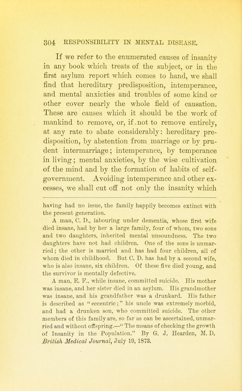 If we refer to the enumerated causes of insanity in any book which treats of the subject, or in the first asylum report which comes to hand, we shall find that hereditary predisposition, intemperance, and mental anxieties and troubles of some kind or other cover nearly the whole field of causation. These are causes which it should be the work of mankind to remove, or, if .not to remove entirely, at any rate to abate considerably: hereditary pre- disposition, by abstention from marriage or by pru- dent intermarriage; intemperance, by temperance in living; mental anxieties, by the wise cultivation of the mind and by the formation of habits of self- government. Avoiding intemperance and other ex- cesses, we shall cut off not only the insanity which having had no issue, the family happily becomes extinct with the present generation. A man, C. D., labouring under dementia, whose first wife died insane, had by her a large family, four of whom, two sons and two daughters, inherited mental unsoundness. The two daughters have not had children. One of the sons is unmar- ried; the other is married and has had four children, all of whom died in childhood. But C. D. has had by a second wife, who is also insane, six children. Of these five died young, and the survivor is mentally defective. A man, E. P., while insane, committed suicide. His mother was insane, and her sister died in an asylum. His grandmother was insane, and his grandfather was a drunkard. His father is described as  eccentric; his uncle was extremely morbid, and had a drunken son, who committed suicide. The other members of this family are, so far as can be ascertained, unmar- ried and without offspring.— The means of checking the growth of Insanity in the Population. By G. J. Hearden, M. D. British Medical Journal, July 19, 1873.