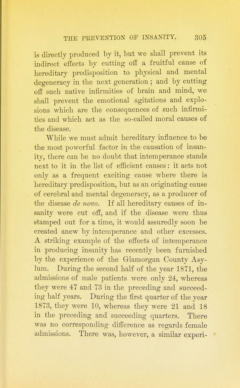 is directly produced by it, but we shall prevent its indirect effects by cutting off a fruitful cause of hereditary predisposition to physical and mental degeneracy in the next generation ; and by cutting off such native infirmities of brain and mind, we shall prevent the emotional agitations and explo- sions which are the consequences of such infirmi- ties and which act as the so-called moral causes of the disease. While we must admit hereditary influence to be the most powerful factor in the causation of insan- ity, there can be no doubt that intemperance stands next to it in the list of efficient causes: it acts not only as a frequent exciting cause where there is hereditary predisposition, but as an originating cause of cerebral and mental degeneracy, as a producer of the disease de novo. If all hereditary causes of in- sanity were cut off, and if the disease were thus stamped out for a time, it would assuredly soon be created anew by intemperance and other excesses. A striking example of the effects of intemperance in producing insanity has recently been furnished by the experience of the Glamorgan County Asy- lum. During the second half of the year 1871, the admissions of male patients were only 24, whereas they were 47 and 73 in the preceding and succeed- ing half years. During the first quarter of the year 1873, they were 10, whereas they were 21 and 18 in the preceding and succeeding quarters. There was no corresponding difference as regards female admissions. There was, however, a similar experi-