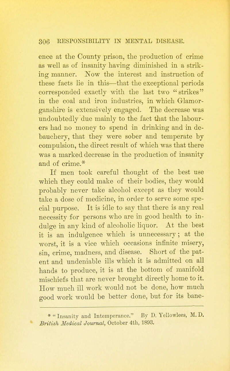 ence at the County prison, the production of crime as well as of insanity having diminished in a strik- ing manner. Now the interest and instruction of these facts lie in this—that the exceptional periods corresponded exactly with the last two strikes in the coal and iron industries, in which Glamor- ganshire is extensively engaged. The decrease was undoubtedly due mainly to the fact that the labour- ers had no money to spend in drinking and in de- bauchery, that they were sober and temperate by compulsion, the direct result of which was that there was a marked decrease in the production of insanity and of crime.* If men took careful thought of the best use which they could make of their bodies, they would probably never take alcohol except as they wonld take a dose of medicine, in order to serve some spe- cial purpose. It is idle to say that there is any real necessity for persons who are in good health to in- dulge in any kind of alcoholic liquor. At the best it is an indulgence which is unnecessary; at the worst, it is a vice which occasions infinite misery, sin, crime, madness, and disease. Short of the pat- ent and undeniable ills which it is admitted on all hands to produce, it is at the bottom of manifold mischiefs that are never brought directly home to it. How much ill work would not be done, how much good work would be better done, but for its bane- *  Insanity and Intemperance. By D. Yellowlees, M. D. British Medical Journal, October 4th, 1893.