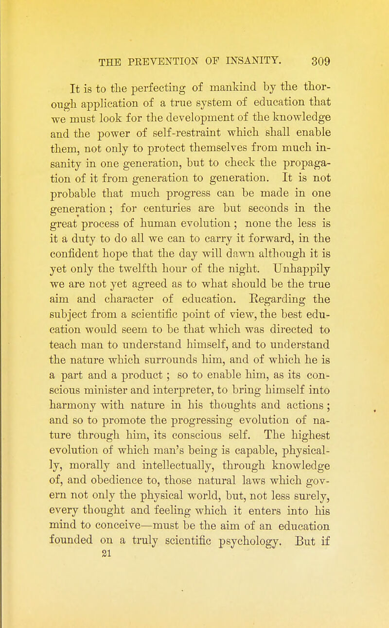 It is to the perfecting of mankind by the thor- ough application of a true system of education that we must look for the development of the knowledge and the power of self-restraint which shall enable them, not only to protect themselves from much in- sanity in one generation, but to check the propaga- tion of it from generation to generation. It is not probable that much progress can be made in one generation ; for centuries are but seconds in the great process of human evolution ; none the less is it a duty to do all we can to carry it forward, in the confident hope that the day will dawn although it is yet only the twelfth hour of the night. Unhappily we are not yet agreed as to what should be the true aim and character of education. Regarding the subject from a scientific point of view, the best edu- cation would seem to be that which was directed to teach man to understand himself, and to understand the nature which surrounds him, and of which he is a part and a product ; so to enable him, as its con- scious minister and interpreter, to bring himself into harmony with nature in his thoughts and actions; and so to promote the progressing evolution of na- ture through him, its conscious self. The highest evolution of which man's being is capable, physical- ly, morally and intellectually, through knowledge of, and obedience to, those natural laws which gov- ern not only the physical world, but, not less surely, every tbought and feeling which it enters into his mind to conceive—must be the aim of an education founded on a truly scientific psychology. But if 31