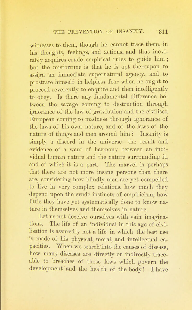 witnesses to them, though he cannot trace them, in his thoughts, feelings, and actions, and thus inevi- tably acquires crude empirical rules to guide him ; but the misfortune is that he is apt thereupon to assign an immediate supernatural agency, and to prostrate himself in helpless fear when he ought to proceed reverently to enquire and then intelligently to obey. Is there any fundamental difference be- tween the savage coming to destruction through ignorance of the law of gravitation and the civilised European coming to madness through ignorance of the laws of his own nature, and of the laws of the nature of things and men around him ? Insanity is simply a discord in the universe—the result and evidence of a want of harmony between an indi- vidual human nature and the nature surrounding it, and of which it is a part. The marvel is perhaps that there are not more insane persons than there are, considering how blindly men are yet compelled to live in very complex relations, how much they depend upon the crude instincts of empiricism, how little they have yet systematically done to know na- ture in themselves and themselves in nature. Let us not deceive ourselves with vain imaffina- tions. The life of an individual in this age of civi- lisation is assuredly not a life in which the best use is made of his physical, moral, and intellectual ca- pacities. When we search into the causes of disease, how many diseases are directly or indirectly trace- able to breaches of those laws which govern the development and the health of the body 1 I have