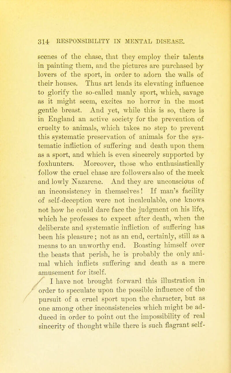 scenes of the chase, that they employ their talents in painting them, and the pictures are purchased hy lovers of the sport, in order to adorn the walls of their houses. Thus art lends its elevating influence to glorify the so-called manly sport, which, savage as it might seem, excites no horror in the most gentle breast. And yet, while this is so, there is in England an active society for the prevention of cruelty to animals, which takes no step to prevent this systematic preservation of animals for the sys- tematic infliction of suffering and death upon them as a sport, and which is even sincerely supported by foxhunters. Moreover, those who enthusiastically follow the cruel chase are followers also of the meek and lowly Nazarene. And they are unconscious of an inconsistency in themselves! If man's facility of self-deception were not incalculable, one knows not how he could dare face the judgment on his life, which he professes to expect after death, when the deliberate and systematic infliction of suffering has been his pleasure; not as an end, certainly, still as a means to an unworthy end. Boasting himself over the beasts that perish, he is probably the only ani- mal which inflicts suffering and death as a mere amusement for itself. / I have not brought forward this illustration in order to speculate upon the possible influence of the pursuit of a cruel sport upon the character, but as one among other inconsistencies which might be ad- duced in order to point out the impossibility of real sincerity of thought while there is such flagrant self-