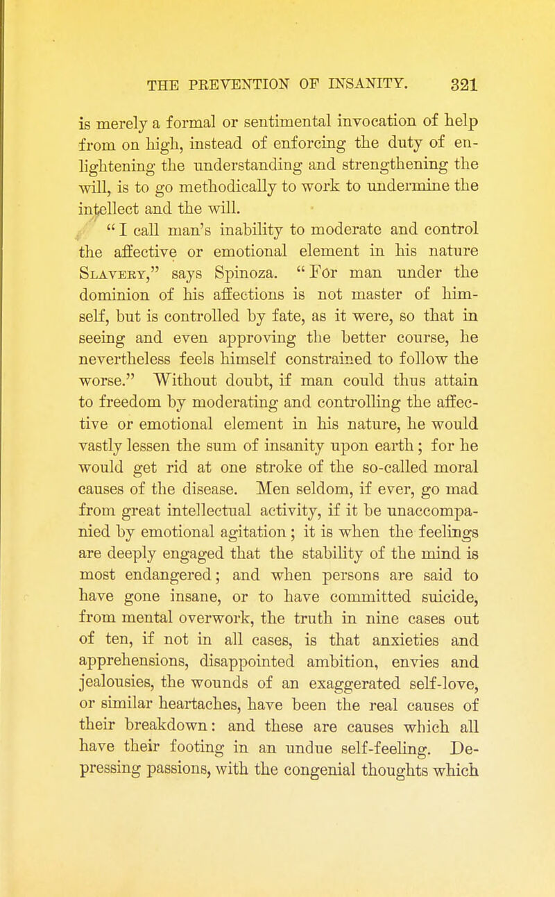 is merely a formal or sentimental invocation of help from on high, instead of enforcing the duty of en- lightening the understanding and strengthening the will, is to go methodically to work to undermine the intellect and the will.  I call man's inability to moderate and control the affective or emotional element in his nature Slavery, says Spinoza.  For man under the dominion of his affections is not master of him- self, but is controlled by fate, as it were, so that in seeing and even approving the better course, he nevertheless feels himself constrained to follow the worse. Without doubt, if man could thus attain to freedom by moderating and controlling the affec- tive or emotional element in his nature, he would vastly lessen the sum of insanity upon earth ; for he would get rid at one stroke of the so-called moral causes of the disease. Men seldom, if ever, go mad from great intellectual activity, if it be unaccompa- nied by emotional agitation; it is when the feelings are deeply engaged that the stability of the mind is most endangered; and when persons are said to have gone insane, or to have committed suicide, from mental overwork, the truth in nine cases out of ten, if not in all cases, is that anxieties and apprehensions, disappointed ambition, envies and jealousies, the wounds of an exaggerated self-love, or similar heartaches, have been the real causes of their breakdown: and these are causes which all have their footing in an undue self-feeling. De- pressing passions, with the congenial thoughts which