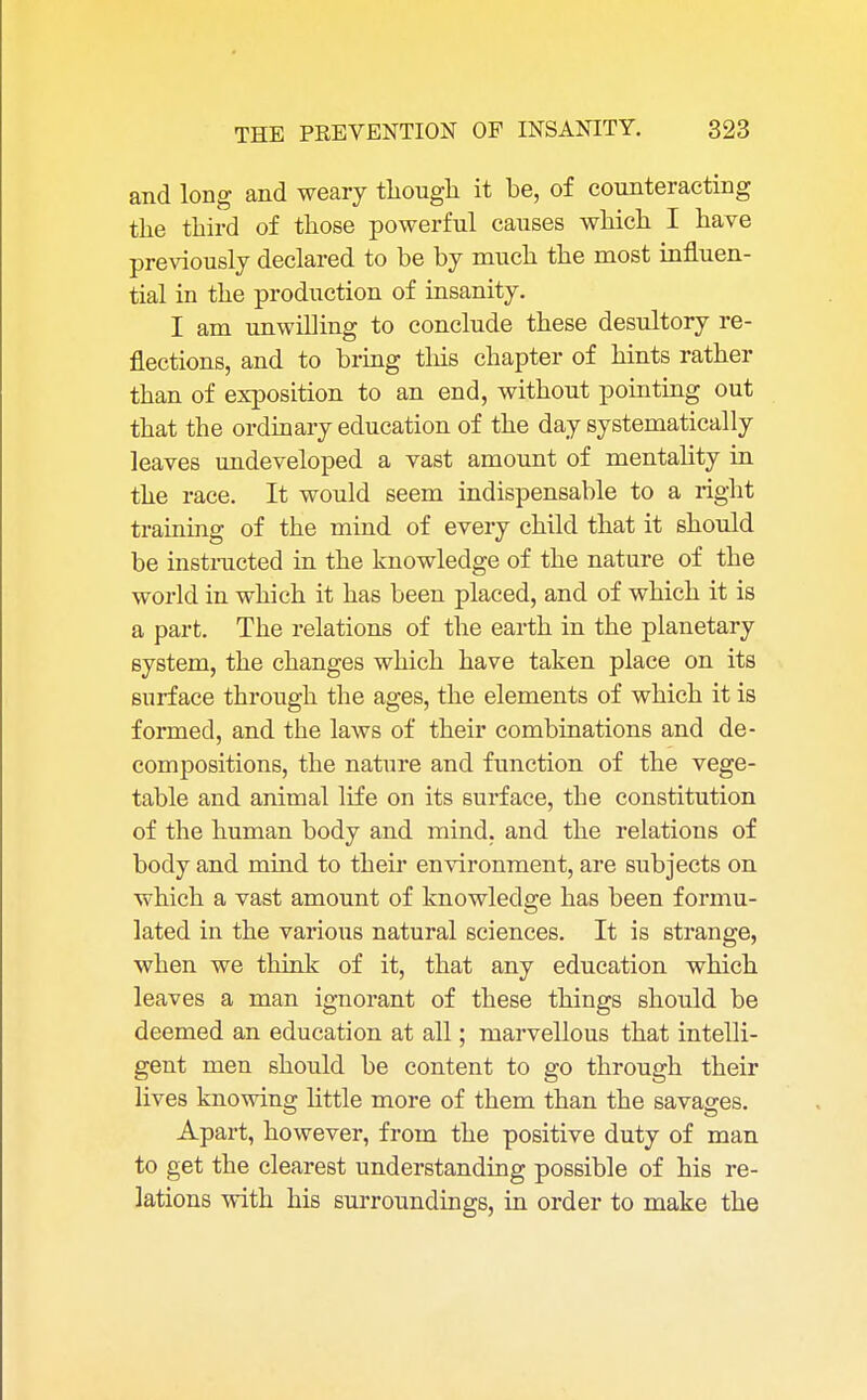 and long and weary though it be, of counteracting the third of those powerful causes which I have previously declared to be by much the most influen- tial in the production of insanity. I am unwilling to conclude these desultory re- flections, and to bring this chapter of hints rather than of exposition to an end, without pointing out that the ordinary education of the day systematically leaves undeveloped a vast amount of mentality in the race. It would seem indispensable to a right training of the mind of every child that it should be instructed in the knowledge of the nature of the world in which it has been placed, and of which it is a part. The relations of the earth in the planetary system, the changes which have taken place on its surface through the ages, the elements of which it is formed, and the laws of their combinations and de- compositions, the nature and function of the vege- table and animal life on its surface, the constitution of the human body and mind, and the relations of body and mind to their environment, are subjects on which a vast amount of knowledge has been formu- lated in the various natural sciences. It is strange, when we think of it, that any education which leaves a man ignorant of these things should be deemed an education at all; marvellous that intelli- gent men should be content to go through their lives knowing little more of them than the savages. Apart, however, from the positive duty of man to get the clearest understanding possible of his re- lations with his surroundings, in order to make the