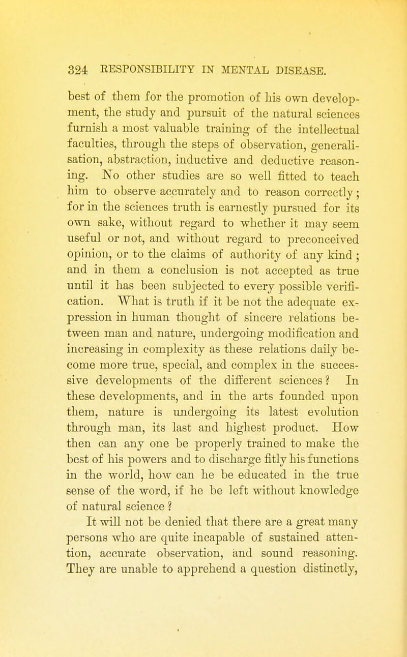 best of them for the promotion of his own develop- ment, the study and pursuit of the natural sciences furnish a most valuable training of the intellectual faculties, through the steps of observation, generali- sation, abstraction, inductive and deductive reason- ing. No other studies are so well fitted to teach him to observe accurately and to reason correctly; for in the sciences truth is earnestly pursued for its own sake, without regard to whether it may seem useful or not, and without regard to preconceived opinion, or to the claims of authority of any kind ; and in them a conclusion is not accepted as true until it has been subjected to every possible verifi- cation. What is truth if it be not the adequate ex- pression in human thought of sincere relations be- tween man and nature, undergoing modification and increasing in complexity as these relations daily be- come more true, special, and complex in the succes- sive developments of the different sciences ? In these developments, and in the arts founded upon them, nature is undergoing its latest evolution through man, its last and highest product. How then can any one be properly trained to make the best of his powers and to discharge fitly his functions in the world, how can he be educated in the true sense of the word, if he be left without knowledge of natural science ? It will not be denied that there are a great many persons who are quite incapable of sustained atten- tion, accurate observation, and sound reasoning. They are unable to apprehend a question distinctly,