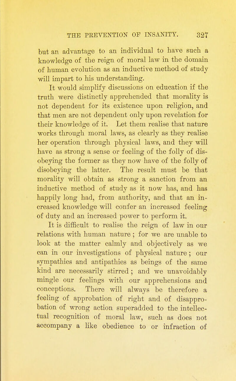 but an advantage to an individual to have such a knowledge of the reign of moral law in the domain of human evolution as an inductive method of study will impart to his understanding. It would simplify discussions on education if the truth were distinctly apprehended that morality is not dependent for its existence upon religion, and that men are not dependent only upon revelation for their knowledge of it. Let them realise that nature works through moral laws, as clearly as they realise her operation through physical laws, and they will have as strong a sense or feeling of the folly of dis- obeying the former as they now have of the folly of disobeying the latter. The result must be that morality will obtain as strong a sanction from an inductive method of study as it now has, and has happily long had, from authority, and that an in- creased knowledge will confer an increased feeling of duty and an increased power to perform it. It is difficult to realise the reign of law in our relations with human nature ; for we are unable to look at the matter calmly and objectively as we can in our investigations of physical nature; our sympathies and antipathies as beings of the same kind are necessarily stirred; and we unavoidably mingle our feelings with our apprehensions and conceptions. There will always be therefore a feeling of approbation of right and of disappro- bation of wrong action superadded to the intellec- tual recognition of moral law, such as does not accompany a like obedience to or infraction of