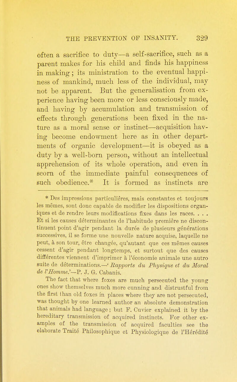 often a sacrifice to duty—a self-sacrifice, such as a parent makes for bis child and finds his happiness in making; its ministration to the eventual happi- ness of mankind, much less of the individual, may not be apparent. But the generalisation from ex- perience having been more or less consciously made, and having by accumulation and transmission of effects through generations been fixed in the na- ture as a moral sense or instinct—acquisition hav- ing become endowment here as in other depart- ments of organic development—it is obeyed as a duty by a well-born person, without an intellectual apprehension of its whole operation, and even in scorn of the immediate painful consequences of such obedience.* It is formed as instincts are * Des impressions particulieres, mais constantes et toujours les meines, sont done capable de modifier les dispositions organ- iques et de rendre leurs modifications fixes dans les races. . . . Et si les causes determinantes de l'habitude premiere ne discon- tinued point d'agir pendant la duree de plusieurs generations successives, il se forme une nouvelle nature acquise, laquelle ne peut, a son tour, etre changee. qu'autant que ces memes causes cessent d'agir pendant longtemps, et surtout que des causes differentes viennent d'imprimer k 1'economie animale une autro suite de determinations.—' Rapports du Physique et du Moral de VHomme.'—P. J. G. Cabanis. The fact that where foxes are much persecuted the young ones show themselves much more cunning and distrustful from the first than old foxes in places where they are not persecuted, was thought by one learned author an absolute demonstration that animals had language; but P. Cuvier explained it by the hereditary transmission of acquired instincts. For other ex- amples of the transmission of acquired faculties see the elaborate Traite Philosophique et Physiologique de l'Heredite