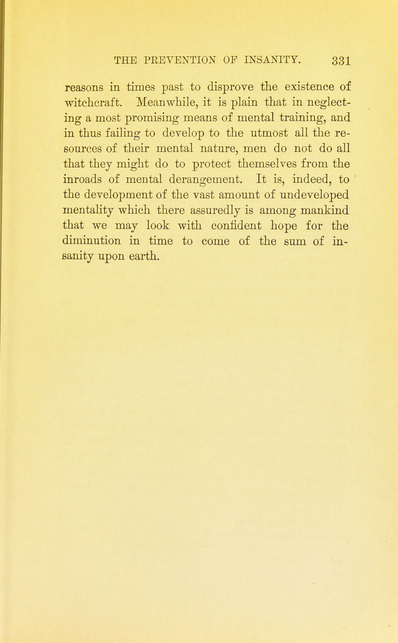 reasons in times past to disprove the existence of witchcraft. Meanwhile, it is plain that in neglect- ing a most promising means of mental training, and in thus failing to develop to the utmost all the re- sources of their mental nature, men do not do all that they might do to protect themselves from the inroads of mental derangement. It is, indeed, to the development of the vast amount of undeveloped mentality which there assuredly is among mankind that we may look with confident hope for the diminution in time to come of the sum of in- sanity upon earth.