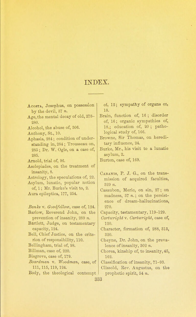 INDEX. A costa, Josephus, on possession by the devil, 37 n. Age, the mental decay of old, 278- 280. Alcohol, the abuse of, 306. Anthony, St., 10. Aphasia, 284; condition of under- standing in, 284 ; Trousseau on, 285; Dr. W. Ogle, on a case of, 285. Arnold, trial of, 96. Asclepiades, on the treatment of insanity, 8. Astrology, the speculations of, 22. Asylum, lunatic, popular notion of, 1; Mr. Burke's visit to, 2. Aura epileptica, 177, 254. Banks v. Goodfellow, case of, 124. Barlow, Beverend John, on the prevention of insanity, 289 n. Bflrtlett, Judge, on testamentary capacity, 124. Bell, Chief Justice, on the crite- rion of responsibility, 110. Bellingham, trial of, 98. Billman, case of, 220. Bisgrove, case of, 179. Boardman v. Woodman, case, of 111, 115,119,124. Body, the theological contempt of, 12; sympathy of organs oi, 18. Brain, function of, 16 ; disorder of, 16; organic sympathies of, 18 ; education of, 20 ; patho- logical study of, 166. Browne, Sir Thomas, on heredi- tary influence, 24. Burke, Mr., his visit to a lunatic asylum, 2. Burton, case of, 169. Cabanis, P. J. G., on the trans- mission of acquired faculties, 329 n. Casaubon, Merie, on sin, 27; on madness, 37 n.; on the persist- ence of dream-hallucinations, 270. Capacity, testamentary, 119-129. Cartwright v. Cartwrigkt, case of, 120. Character, formation of, 288, 313, 320. Cheyne, Dr. John, on the preva- lence of insanity, 302 n. Chorea, kinship of, to insanity, 45, 162. Classification of insanity, 71-93. Clissold, Bew Augustus, on the prophetic spirit, 54 n.