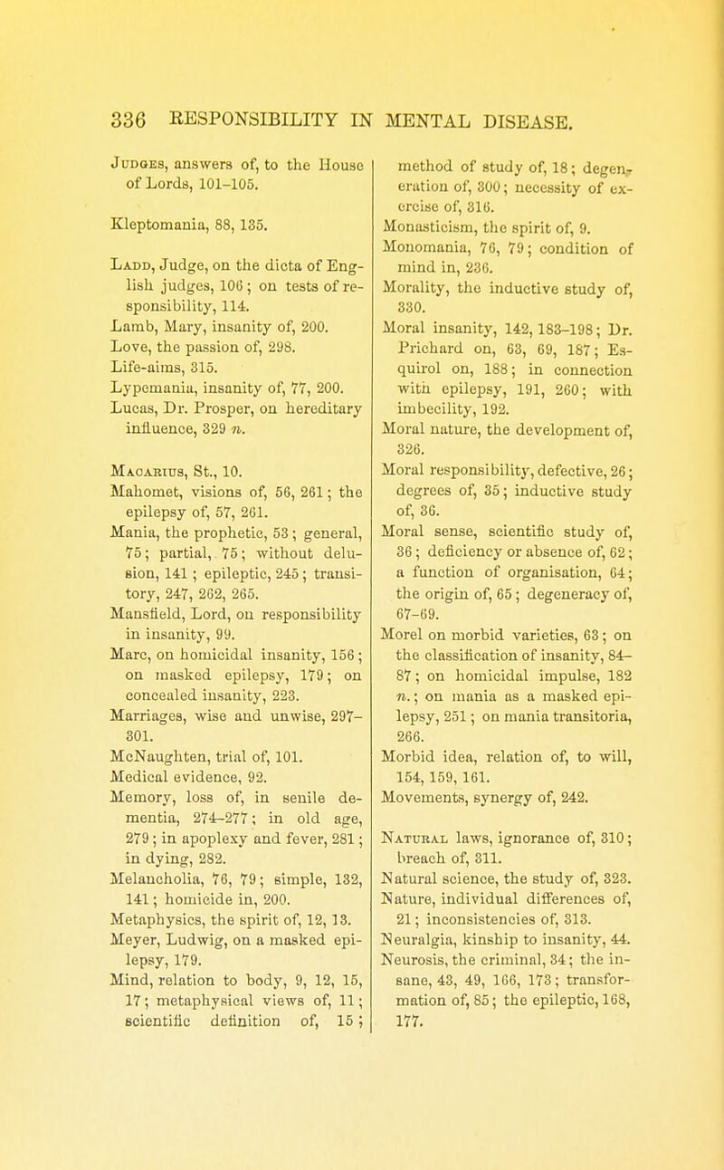 Judges, answers of, to the House of Lords, 101-105. Kleptomania, 88, 135. Ladd, Judge, on the dicta of Eng- lish judges, 106 ; on tests of re- sponsibility, 114. Lamb, Mary, insanity of, 200. Love, the passion of, 298. Life-aims, 315. Lypemania, insanity of, 77, 200. Lucas, Dr. Prosper, on hereditary influence, 329 n. Maoabius, St., 10. Mahomet, visions of, 56, 261; the epilepsy of, 57, 261. Mania, the prophetic, 53 ; general, 75; partial, 75; without delu- sion, 141; epileptic, 245; transi- tory, 247, 262, 265. Mansfleld, Lord, on responsibility in insanity, 99. Marc, on homicidal insanity, 156 ; on masked epilepsy, 179; on concealed insanity, 223. Marriages, wise and unwise, 297- 301. McNaughten, trial of, 101. Medical evidence, 92. Memory, loss of, in senile de- mentia, 274-277; in old age, 279 ; in apoplexy and fever, 281; in dying, 282. Melancholia, 76, 79; simple, 132, 141; homicide in, 200. Metaphysics, the spirit of, 12,13. Meyer, Ludwig, on a masked epi- lepsy, 179. Mind, relation to body, 9, 12, 15, 17; metaphysical views of, 11; scientific definition of, 15; method of study of, 18; degen.T eration of, 300; necessity of ex- ercise of, 316. Monasticism, the spirit of, 9. Monomania, 76, 79; condition of mind in, 236. Morality, the inductive study of, 330. Moral insanity, 142,183-198; Dr. Prichard on, 63, 69, 187; Es- quirol on, 188; in connection with epilepsy, 191, 260; with imbecility, 192. Moral nature, the development of, 326. Moral responsibilhy, defective, 26; degrees of, 35; inductive study of, 36. Moral sense, scientific study of, 36 ; deficiency or absence of, 62; a function of organisation, 64; the origin of, 65 ; degeneracy of, 67-69. Morel on morbid varieties, 63; on the classification of insanity, 84- 87; on homicidal impulse, 182 n.; on mania as a masked epi- lepsy, 251; on mania transitoria, 266. Morbid idea, relation of, to will, 154, 159, 161. Movements, synergy of, 242. Natural laws, ignorance of, 310; breach of, 311. Natural science, the study of, 323. Nature, individual differences of, 21; inconsistencies of, 313. Neuralgia, kinship to insanity, 44. Neurosis, the criminal, 34; the in- sane, 43, 49, 166, 173; transfor- mation of, 85; tho epileptic, 168, 177.