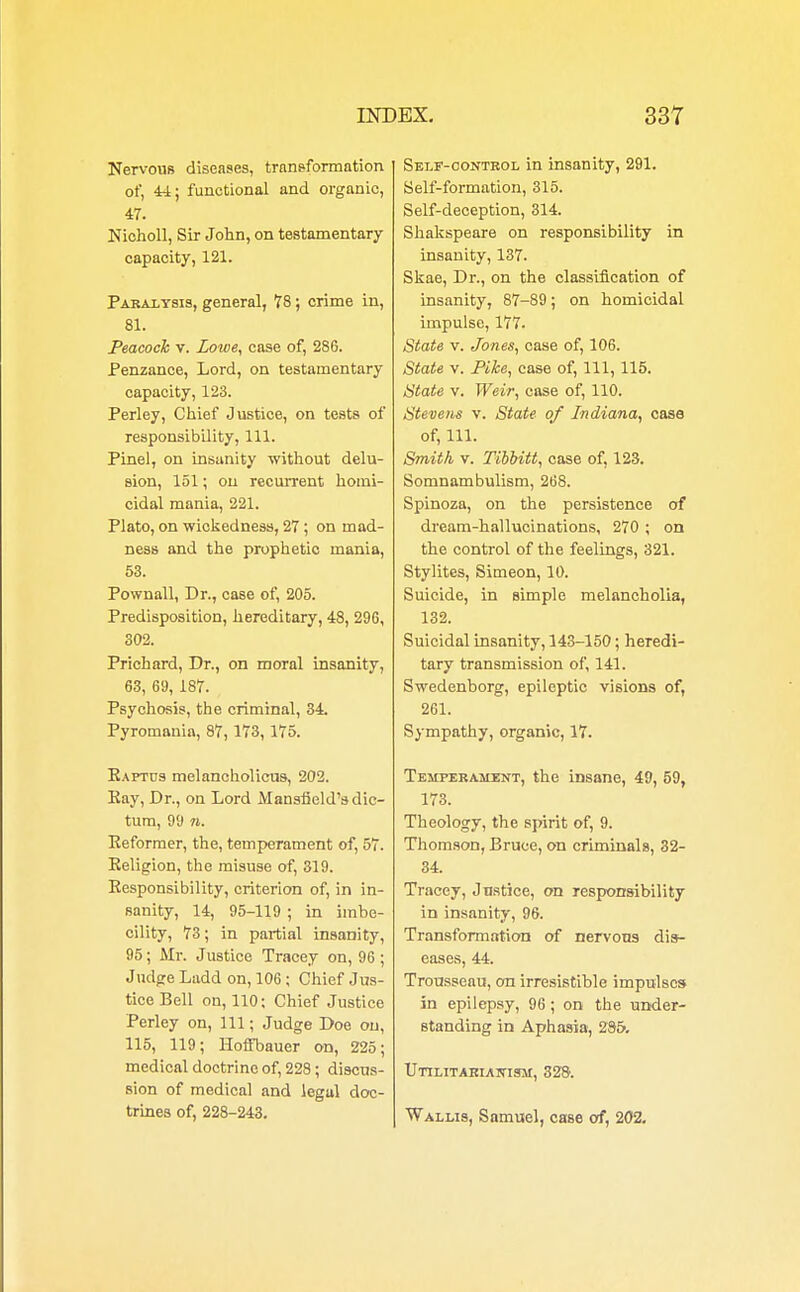 Nervous diseases, transformation of, 44; functional and organic, 47. Nicholl, Sir John, on testamentary capacity, 121. Paralysis, general, 78; crime in, 81. Peacock v. Lowe, case of, 286. Penzance, Lord, on testamentary capacity, 123. Perley, Chief Justice, on tests of responsibility, 111. Pinel, on insanity without delu- sion, 151; on recurrent homi- cidal mania, 221. Plato, on wickedness, 27 ; on mad- ness and the prophetic mania, 53. Pownall, Dr., case of, 205. Predisposition, hereditary, 48, 296, 302. Prichard, Dr., on moral insanity, 63, 69, 187. Psychosis, the criminal, 34. Pyromania, 87, 173, 175. Eaptus melancholicus, 202. Kay, Dr., on Lord Mansfield's dic- tum, 99 7i. Keformer, the, temperament of, 57. Religion, the misuse of, 319. Responsibility, criterion of, in in- sanity, 14, 95-119 ; in imbe- cility, 73; in partial insanity, 95 ; Mr. Justice Tracey on, 96 ; Judge Ladd on, 106; Chief Jus- tice Bell on, 110: Chief Justice Perley on, 111; Judge Doe on, 115, 119; Hoffbauer on, 225; medical doctrine of, 228; discus- sion of medical and legal doc- trines of, 228-243. Self-control in insanity, 291. Self-formation, 315. Self-deception, 314. Shakspeare on responsibility in insanity, 137. Skae, Dr., on the classification of insanity, 87-89; on homicidal impulse, 177. State v. Jones, case of, 106. State v. Pike, case of, 111, 115. State v. Weir, case of, 110. Stevens v. State of Indiana, case of, 111. Smith v. Tibbitt, case of, 123. Somnambulism, 268. Spinoza, on the persistence of dream-hallucinations, 270 ; on the control of the feelings, 321. Stylites, Simeon, 10. Suicide, in simple melancholia, 132. Suicidal insanity, 143-150; heredi- tary transmission of, 141. Swedenborg, epileptic visions of, 261. Sympathy, organic, 17. Tehperailent, the insane, 49, 59, 173. Theology, the spirit of, 9. Thomson, Bruce, on criminals, 32- 34. Tracey, Justice, on responsibility in insanity, 96. Transformation of nervous dis- eases, 44. Trousseau, on irresistible impulses in epilepsy, 96 ; on the under- standing in Aphasia, 285. Utilitarian-ism, 328. Wallis, Samuel, case of, 202.