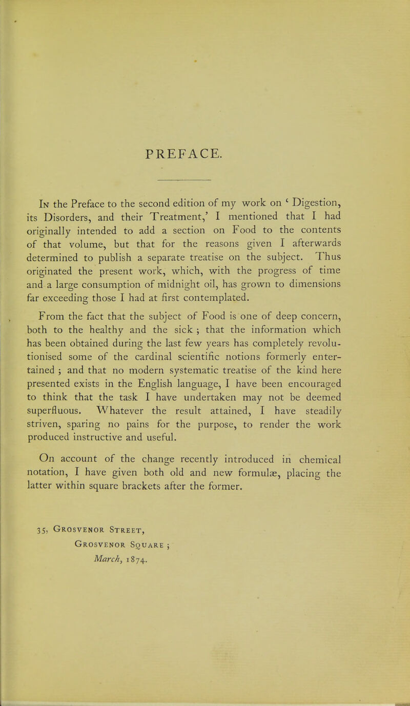 PREFACE. In the Preface to the second edition of my work on ' Digestion, its Disorders, and their Treatment,' I mentioned that I had originally intended to add a section on Food to the contents of that volume, but that for the reasons given I afterwards determined to publish a separate treatise on the subject. Thus originated the present work, which, with the progress of time and a large consumption of midnight oil, has grown to dimensions far exceeding those I had at first contemplated. From the fact that the subject of Food is one of deep concern, both to the healthy and the sick ; that the information which has been obtained during the last few years has completely revolu- tionised some of the cardinal scientific notions formerly enter- tained ; and that no modern systematic treatise of the kind here presented exists in the English language, I have been encouraged to think that the task I have undertaken may not be deemed superfluous. Whatever the result attained, I have steadily striven, sparing no pains for the purpose, to render the work produced instructive and useful. On account of the change recently introduced in chemical notation, I have given both old and new formulae, placing the latter within square brackets after the former. 35, Grosvenor Street, Grosvenor Square ; March^ 1874.