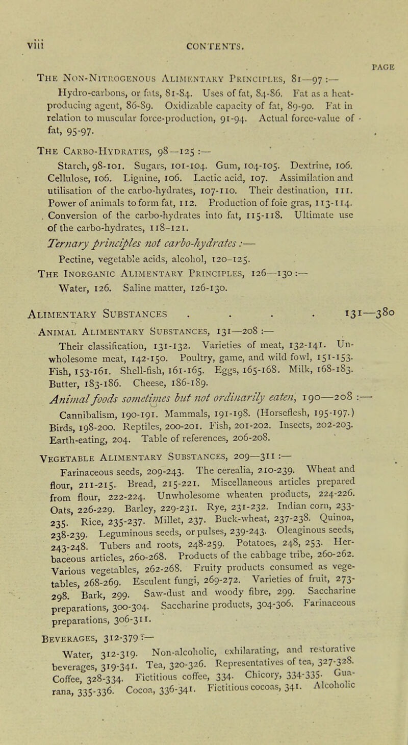 PAGE The Non-Nitrogenous Aumkntary rKiNCirLES, 81—97 ' Hydro-caibons, or fiits, 81-84. Uses of fat, 84-86. Fat as a heat- producing agent, 86-S9. Oxidi/;abIe capacity of fat, 89-90. Fat in relation to muscular force-production, 91-94. Actual force-value of • fat, 95-97. . ! The Carbo-Hydrates, 98—125:— ' { Starch, 98-101. Sugars, 101-104. Gum, 104-105. De-xtriiie, 106. ' Cellulose, 106. Lignine, 106. Lactic acid, 107. Assimilation and utilisation of the carbo-hydrates, 107-110. Their destination, 111. Power of animals to form fat, 112. Production of foie gras, 113-114. . Conversion of the carbo-hydrates into fat, 115-118. Ultimale use of the carbo-hydrates, I18-121. i Ternary principles 7iot carbo-hydrates:— j Pectine, vegetable acids, alcohol, 120-125. The Inorganic Alimentary Principles, 126—130 :— i Water, 126. Saline matter, 126-130. ! j Alimentary Substances .... 131—380 , Animal Alimentary Substances, 131—208 :— Their classification, 131-132. Varieties of meat, 132-141. Un- j wholesome meat, 142-150. Poultry, game, and wild fowl, 151-153. | Fish, 153-161. Shell-fish, 161-165. Eggs, 165-168. Milk, 168-183. Butter, 183-186. Cheese, 186-189. j Animal foods sojnctimes but not ordinarily eaten, 190—208 :— Cannibalism, 190-191. Mammals, 191-198. (Horseflesh, 195-197-) Birds, 198-200. Reptiles, 200-201, Fish, 201-202. Insects, 202-203. Earth-eating, 204. Table of references, 206-208. Vegetable Alimentary Substances, 209—311:— _ j Farinaceous seeds, 209-243. The cerealia, z 10-239. Wheat and , flour, 211-215. Bread, 215-221. Miscellaneous articles prepared I from flour, 222-224. Unwholesome wheaten products, 224-226. I Oats, 226-229. Barley, 229-231. Rye, 231-232. Indian corn, 233- 235. Rice, 235-237. Millet, 237. Buck-wheat, 237-238. Quinoa, 238-239. Leguminous seeds, or pulses, 239-243. Oleaginous seeds, 243-248. Tubers and roots, 248-259. Potatoes, 248, 253. Her- baceous articles, 260-268. Products of the cabbage tribe, 260-262. Various vegetables, 262-268. Fruity products consumed as vege- tables, 268-269. Esculent fungi, 269-272. Varieties of fruit, 273- \ 298 'Bark, 299. Saw-dust and woody fibre, 299. Saccharine , preparations, 300-304. Saccharine products, 304-306. Farinaceous ^ preparations, 306-311. : Beverages, 312-379?— 1 Water 312-319. Non-alcoliolic, exhilarating, and restorative ; beverages, 319-341- Tea, 320-326. Representatives of tea, 327-328. Coffee, 328-334. Fictitious coffee, 334- Chicory, 334-335- rana, 335-336. Cocoa, 336-341 - Fictitious cocoas, 341 - Alcohohc ,