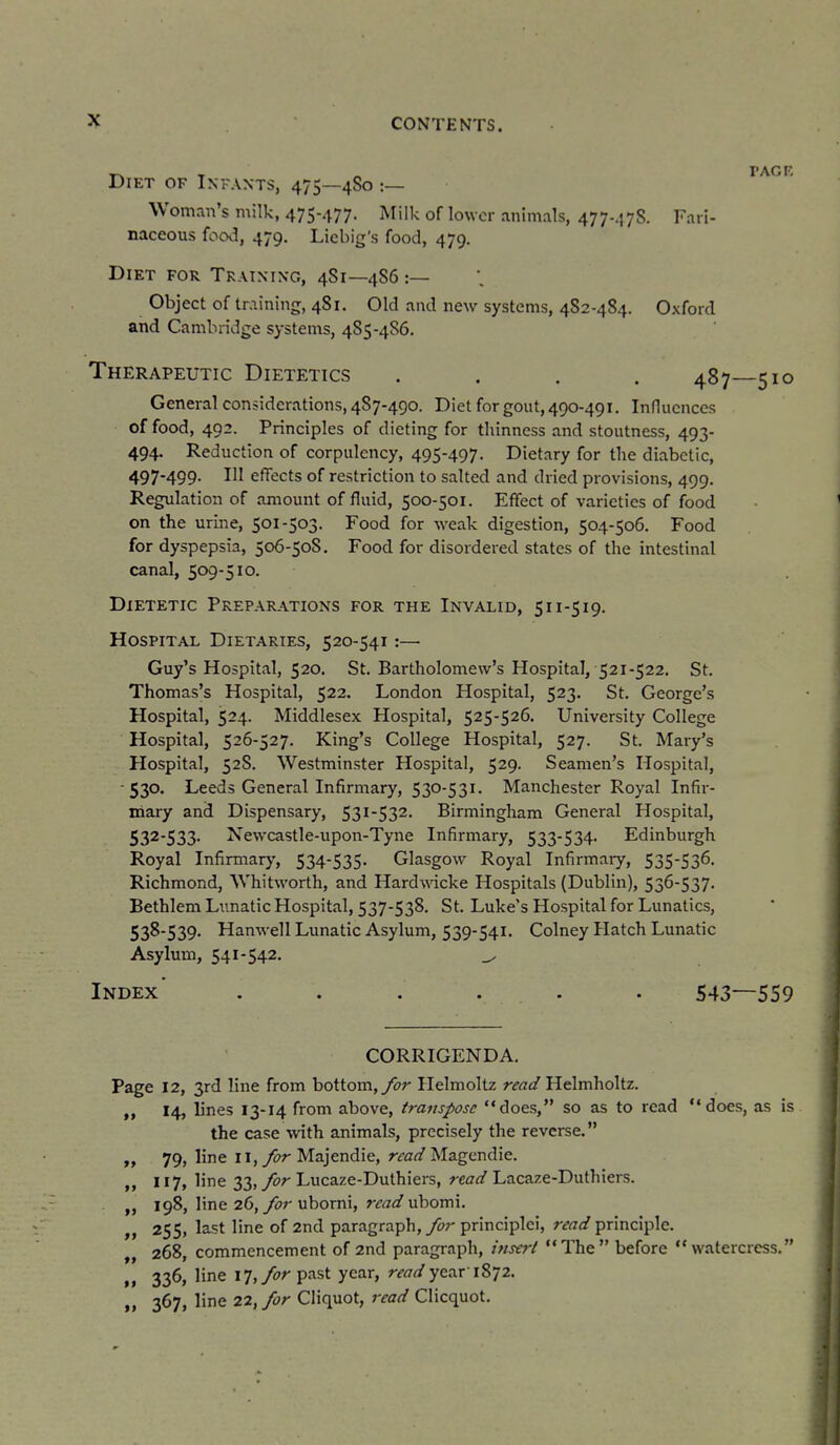 lET OF Infants, 475—4S0 ;— Woman's milk, 475-477. Milk of lower animals, 477-.178. Fari- naceous food, 479. Licbig's food, 479. Diet for Training, 4S1—4S6 :— Object of training, 481. Old and new systems, 482-484. Oxford and Cambridge systems, 4S5-486. Therapeutic Dietetics .... 487—510 General considerations, 4S7-490. Diet for gout, 490-491. Influences of food, 492. Principles of dieting for thinness and stoutness, 493- 494. Reduction of corpulency, 495-497. Dietary for the diabetic, 497-499. Ill effects of restriction to salted and dried provisions, 499. Regulation of amount of fluid, 500-501. Effect of varieties of food on the urme, 501-503. Food for weak digestion, 504-506. Food for dyspepsia, 506-50S, Food for disordered states of the intestinal canal, 509-510. Dietetic Preparations for the Invalid, 511-519. Hospital Dietaries, 520-541:— Guy's Hospital, 520. St. Bartholomew's Hospital, 521-522. St. Thomas's Hospital, 522. London Hospital, 523. St. George's Hospital, 524. Middlesex Hospital, 525-526. University College Hospital, 526-527. King's College Hospital, 527. St. Mary's Hospital, 52S. Westminster Hospital, 529. Seamen's Hospital, •530. Leeds General Infirmary, 530-531. Manchester Royal Infir- mary and Dispensary, 53i532- Birmingham General Hospital, 532-533. Newcastle-upon-Tyne Infirmary, 533-534. Edinburgh Royal Infirmary, 534-535. Glasgow Royal Infirmary, 535-536. Richmond, Whitworth, and Hardwdcke Hospitals (Dublin), 536-537. Bethlem Lunatic Hospital, 537-538, St. Luke's Hospital for Lunatics, 538-539. HanwellLunatic Asylum, 539-541. Colney Hatch Lunatic Asylum, 541-542. ^ Index ...... 543—559 CORRIGENDA. Page 12, 3rd line from bottom, yi?;' Helmoltz r^At/Helmholtz. 14, lines 13-14 from above, transpose does, so as to read does, as is the case with animals, precisely the reverse. „ 79, line ii,y&r Majendie, rra^/Magcndie. „ 117, line 33, yi7r Lucaze-Duthiers, ^e^r^/Lacaze-Duthiers. 198, line 26, y<?r ubomi, rm</ubomi. », 255, last line of 2nd paragraph, yi;;' principlei, read principle. „ 268, commencement of 2nd paragraph, insert The before watercress. „ 336, line \'l,for past year, read year'1872. » 367, line 22, for Cliquot, read Clicquot.