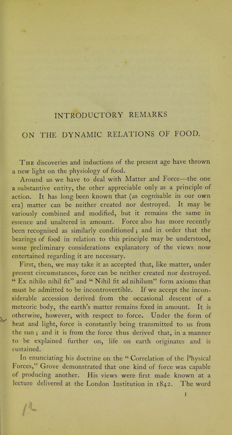 INTRODUCTORY REMARKS ON THE DYNAMIC RELATIONS OF FOOD. The discoveries and inductions of the present age have throv^^n a new light on the physiology of food. Around us we have to deal with Matter and Force—the one a substantive entity, the other appreciable only as a principle of action. It has long been known that (as cognisable in our own era) matter can be neither created nor destroyed. It may be variously combined and modified, but it remains the same in essence and unaltered in amount. Force also has more recently been recognised as similarly conditioned ; and in order that the bearings of food in relation to this principle may be understood, some preliminary considerations explanatory of the views now entertained regarding it are necessary. First, then, we may take it as accepted that, like matter, under present circumstances, force can be neither created nor destroyed.  Ex nihilo nihil fit and  Nihil fit ad nihilum form axioms that must be admitted to be incontrovertible. If we accept the incon- siderable accession derived from the occasional descent of a meteoric body, the earth's matter remains fixed in amount. It is otherwise, however, with respect to force. Under the form of heat and light, force is constantly being transmitted to us from the sun ; and it is from the force thus derived that, in a manner to be explained further on, life on earth originates and is sustained. In enunciating his doctrine on the  Correlation of the Physical Forces, Grove demonstrated that one kind of force was capable of producing another. His views were first made known at a lecture delivered at the London Institution in 1842. The word