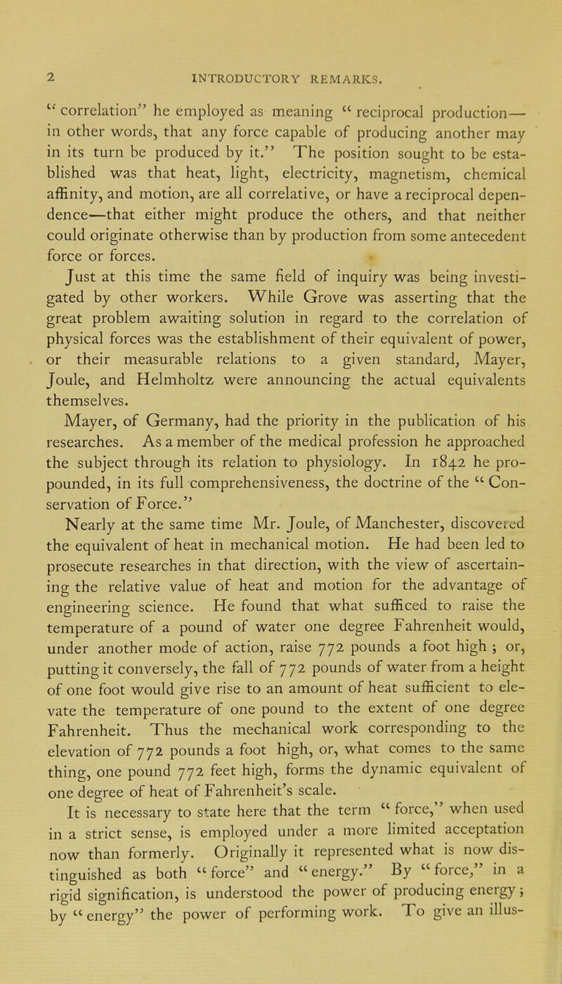 correlation he employed as meaning  reciprocal production— in other words, that any force capable of producing another may in its turn be produced by it. The position sought to be esta- blished was that heat, light, electricity, magnetism, chemical affinity, and motion, are all correlative, or have a reciprocal depen- dence—that either might produce the others, and that neither could originate otherwise than by production from some antecedent force or forces. Just at this time the same field of inquiry was being investi- gated by other workers. While Grove was asserting that the great problem awaiting solution in regard to the correlation of physical forces was the establishment of their equivalent of power, or their measurable relations to a given standard, Mayer, Joule, and Helmholtz were announcing the actual equivalents themselves. Mayer, of Germany, had the priority in the publication of his researches. As a member of the medical profession he approached the subject through its relation to physiology. In 1842 he pro- pounded, in its full comprehensiveness, the doctrine of the  Con- servation of Force. Nearly at the same time Mr. Joule, of Manchester, discovered the equivalent of heat in mechanical motion. He had been led to prosecute researches in that direction, with the view of ascertain- ing the relative value of heat and motion for the advantage of engineering science. He found that what sufficed to raise the temperature of a pound of water one degree Fahrenheit would, under another mode of action, raise 772 pounds a foot high ; or, putting it conversely, the fall of 772 pounds of water from a height of one foot would give rise to an amount of heat sufficient to ele- vate the temperature of one pound to the extent of one degree Fahrenheit. Thus the mechanical work corresponding to the elevation of 772 pounds a foot high, or, what comes to the same thing, one pound 772 feet high, forms the dynamic equivalent of one degree of heat of Fahrenheit's scale. It is necessary to state here that the term  force, when used in a strict sense, is employed under a more limited acceptation now than formerly. Originally it represented what is now dis- tinguished as both force and energy. By force/' in a rigid signification, is understood the power of producing energy; by  energy the power of performing work. To give an illus-