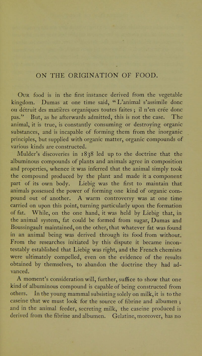 ON THE ORIGINATION OF FOOD. Our food is in the first instance derived from the vegetable kingdom. Dumas at one time said,  L'animal s'assimile done oil detruit des matieres organiques toutes faites ; il n'en cree done pas. But, as he afterwards admitted, this is not the case. The animal, it is true, is constantly consuming or destroying organic substances, and is incapable of forming them from the inorganic principles, but supplied w^ith organic matter, organic compounds of various kinds are constructed. Mulder's discoveries in 1838 led up to the doctrine that the albuminous compounds of plants and animals agree in composition and properties, w^hence it was inferred that the animal simply took the compound produced by the plant and made it a component part of its own body. Liebig was the first to maintain that animals possessed the power of forming one kind of organic com- pound out of another. A warm controversy was at one time carried on upon this point, turning particularly upon the formation of fat. While, on the one hand, it was held by Liebig that, in the animal system, fat could be formed from sugar, Dumas and Boussingault maintained, on the other, that whatever fat was found in an animal being was derived through its food from without. From the researches initiated by this dispute it became incon- testably established that Liebig was right, and the French chemists were ultimately compelled, even on the evidence of the results obtained by themselves, to abandon the doctrine they had ad- vanced. A moment's consideration will, further, suffice to show that one kind of albuminous compound is capable of being constructed from others. In the young mammal subsisting solely on milk, it is to the caseine that we must look for the source of fibrine and albumen ; and in the animal feeder, secreting milk, the caseine produced is derived from the fibrine and albumen. Gelatine, moreover, has no