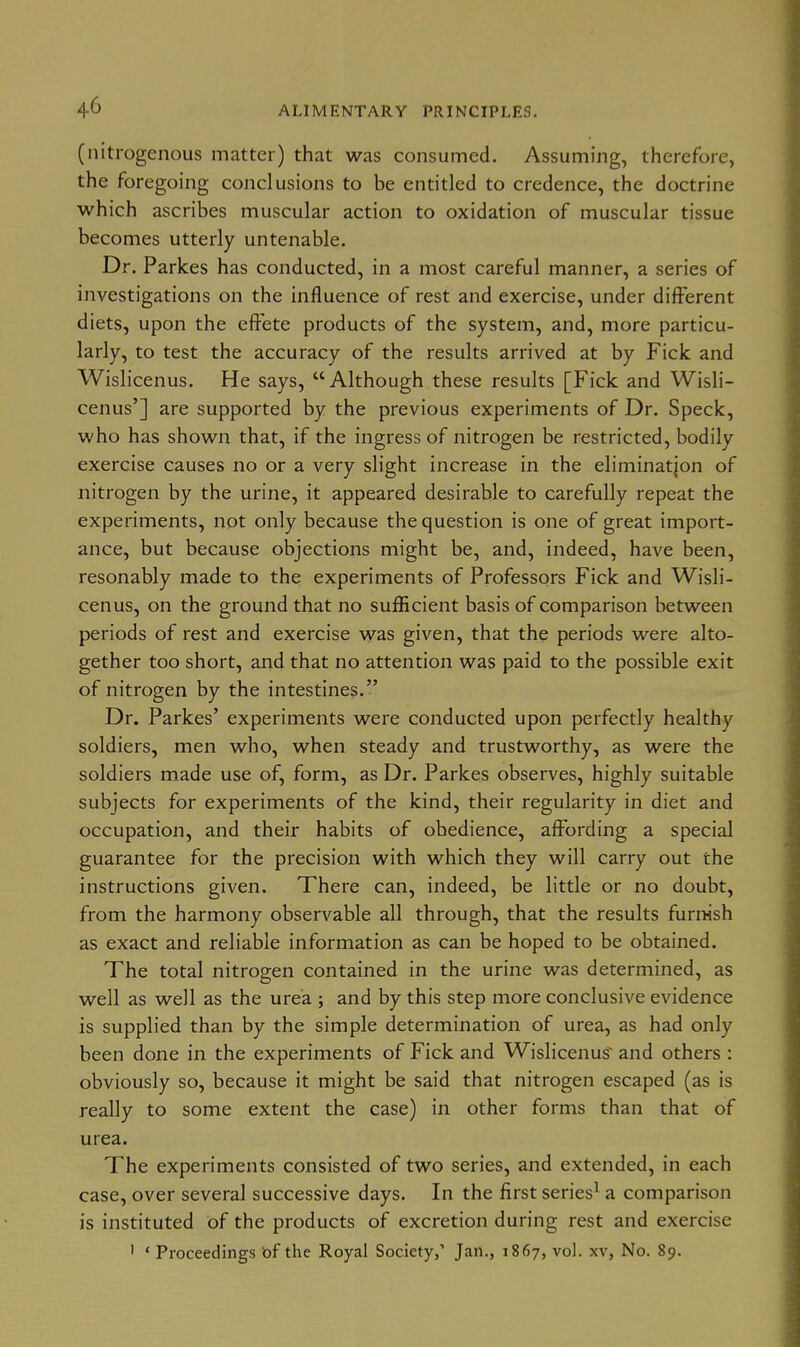 (nitrogenous matter) that was consumed. Assuming, therefore, the foregoing conclusions to be entitled to credence, the doctrine which ascribes muscular action to oxidation of muscular tissue becomes utterly untenable. Dr. Parkes has conducted, in a most careful manner, a series of investigations on the influence of rest and exercise, under different diets, upon the effete products of the system, and, more particu- larly, to test the accuracy of the results arrived at by Fick and Wislicenus. He says,  Although these results [Fick and Wisli- cenus'] are supported by the previous experiments of Dr. Speck, who has shown that, if the ingress of nitrogen be restricted, bodily exercise causes no or a very slight increase in the eliminatjon of nitrogen by the urine, it appeared desirable to carefully repeat the experiments, not only because the question is one of great import- ance, but because objections might be, and, indeed, have been, resonably made to the experiments of Professors Fick and Wisli- cenus, on the ground that no suflScient basis of comparison between periods of rest and exercise was given, that the periods were alto- gether too short, and that no attention was paid to the possible exit of nitrogen by the intestines. Dr. Parkes' experiments were conducted upon perfectly healthy soldiers, men who, when steady and trustworthy, as were the soldiers made use of, form, as Dr. Parkes observes, highly suitable subjects for experiments of the kind, their regularity in diet and occupation, and their habits of obedience, affording a special guarantee for the precision with which they will carry out the instructions given. There can, indeed, be little or no doubt, from the harmony observable all through, that the results furrHsh as exact and reliable information as can be hoped to be obtained. The total nitrogen contained in the urine was determined, as well as well as the urea j and by this step more conclusive evidence is supplied than by the simple determination of urea, as had only been done in the experiments of Fick and Wislicenus^ and others : obviously so, because it might be said that nitrogen escaped (as is really to some extent the case) in other forms than that of urea. The experiments consisted of two series, and extended, in each case, over several successive days. In the first series^ a comparison is instituted of the products of excretion during rest and exercise