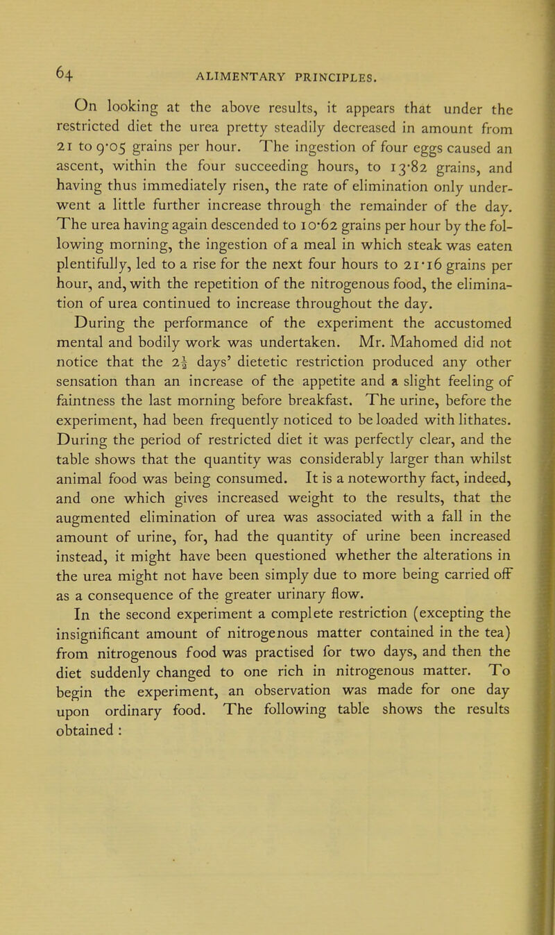 On looking at the above results, it appears that under the restricted diet the urea pretty steadily decreased in amount from 21 to 9*05 grains per hour. The ingestion of four eggs caused an ascent, within the four succeeding hours, to I382 grains, and having thus immediately risen, the rate of elimination only under- went a little further increase through the remainder of the day. The urea having again descended to 10*62 grains per hour by the fol- lowing morning, the ingestion of a meal in which steak was eaten plentifully, led to a rise for the next four hours to 21'16 grains per hour, and, with the repetition of the nitrogenous food, the elimina- tion of urea continued to increase throughout the day. During the performance of the experiment the accustomed mental and bodily work was undertaken. Mr. Mahomed did not notice that the 2| days' dietetic restriction produced any other sensation than an increase of the appetite and a slight feeling of faintness the last morning before breakfast. The urine, before the experiment, had been frequently noticed to be loaded with lithates. During the period of restricted diet it was perfectly clear, and the table shows that the quantity was considerably larger than whilst animal food was being consumed. It is a noteworthy fact, indeed, and one which gives increased weight to the results, that the augmented elimination of urea was associated with a fall in the amount of urine, for, had the quantity of urine been increased instead, it might have been questioned whether the alterations in the urea might not have been simply due to more being carried ofF as a consequence of the greater urinary flow. In the second experiment a complete restriction (excepting the insignificant amount of nitrogenous matter contained in the tea) from nitrogenous food was practised for two days, and then the diet suddenly changed to one rich in nitrogenous matter. To begin the experiment, an observation was made for one day upon ordinary food. The following table shows the results obtained :