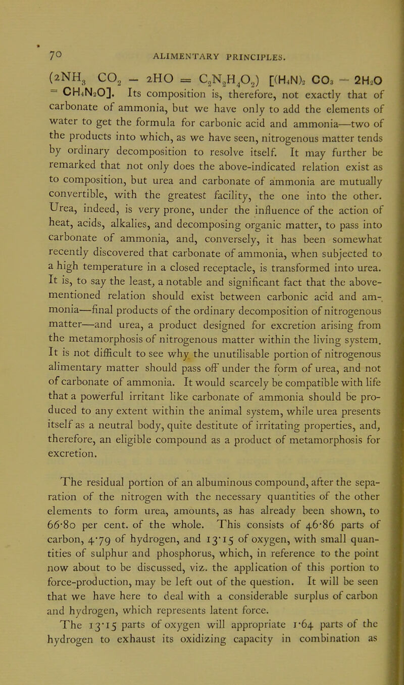 (2NH, CO, - 2HO = CgN^Hp,) [(H4N)2 CO3 - 2H.O = CH^NsO]. Its composition is, therefore, not exactly that of carbonate of ammonia, but we have only to add the elements of water to get the formula for carbonic acid and ammonia—two of the products into which, as we have seen, nitrogenous matter tends by ordinary decomposition to resolve itself. It may further be remarked that not only does the above-indicated relation exist as to composition, but urea and carbonate of ammonia are mutually convertible, with the greatest facility, the one into the other. Urea, indeed, is very prone, under the influence of the action of heat, acids, alkalies, and decomposing organic matter, to pass into carbonate of ammonia, and, conversely, it has been somewhat recently discovered that carbonate of ammonia, when subjected to a high temperature in a closed receptacle, is transformed into urea. It is, to say the leasts a notable and significant fact that the above- mentioned relation should exist between carbonic acid and am- monia—final products of the ordinary decomposition of nitrogenous matter—and urea, a product designed for excretion arising from the metamorphosis of nitrogenous matter within the living system. It is not difficult to see why the unutilisable portion of nitrogenous alimentary matter should pass off under the form of urea, and not of carbonate of ammonia. It would scarcely be compatible with life that a powerful irritant like carbonate of ammonia should be pro- duced to any extent within the animal system, while urea presents itself as a neutral body, quite destitute of irritating properties, and, therefore, an eligible compound as a product of metamorphosis for excretion. The residual portion of an albuminous compound, after the sepa- ration of the nitrogen with the necessary quantities of the other elements to form urea, amounts, as has already been shown, to 668o per cent, of the whole. This consists of 46*86 parts of carbon, 4*79 of hydrogen, and 13 15 of oxygen, with small quan- tities of sulphur and phosphorus, which, in reference to the point now about to be discussed, viz. the application of this portion to force-production, may be left out of the question. It will be seen that we have here to deal with a considerable surplus of carbon and hydrogen, which represents latent force. The 13*15 parts of oxygen will appropriate 1-64 parts of the hydrogen to exhaust its oxidizing capacity in combination as