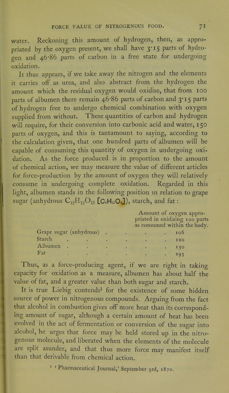 water. Reckoning this amount of hydrogen, then, as appro- priated by the oxygen present, we shall have 3-15 parts of hydro- gen and 46-86 parts of carbon in a free state for undergoing oxidation. It thus appears, if we take away the nitrogen and the elements it carries off as urea, and also abstract from the hydrogen the amount which the residual oxygen would oxidise, that from 100 parts of albumen there remain 46*86 parts of carbon and 3* 15 parts of hydrogen free to undergo chemical combination with oxygen supplied from without. These quantities of carbon and hydrogen will require, for their conversion into carbonic acid and water, 150 parts of oxygen, and this is tantamount to saying, according to the calculation given, that one hundred parts of albumen will be capable of consuming this quantity of oxygen in undergoing oxi- dation. As the force produced is in proportion to the amount of chemical action, we may measure the value of different articles for force-production by the amount of oxygen they will relatively consume in undergoing complete oxidation. Regarded in this light, albumen stands in the following position m relation to grape sugar (anhydrous CC6Hi206])j starch, and fat: Amount of oxygen appro- priated in oxidizing 100 parts as consumed within the body. Grape sugar (anhydrous) . . . .106 Starch . . . . . .120 Albumen . . . . . .150 Fat ...... 293 Thus, as a force-producing agent, if we are right in taking capacity for oxidation as a measure, albumen has about half the value of fat, and a greater value than both sugar and starch. It is true Liebig contends^ for the existence of some hidden source of power in nitrogenous compounds. Arguing from the fact that alcohol in combustion gives off more heat than its correspond- ing amount of sugar, although a certain amount of heat has been evolved in the act of fermentation or conversion of the sugar into alcohol, he urges that force may be held stored up in the nitro- genous molecule, and liberated when the elements of the molecule are split asunder, and that thus more force may manifest itself than that derivable from chemical action. 1 * Pharmaceutical Journal,' September 3rd, 1870.