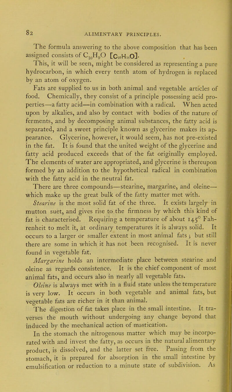 The formula answering to the above composition that has been assigned consists of Cj^^HyO [Cioh'isO]- This, it will be seen, might be considered as representing a pure hydrocarbon, in which every tenth atom of hydrogen is replaced by an atom of oxygen. Fats are supplied to us in both animal and vegetable articles of food. Chemically, they consist of a principle possessing acid pro- perties—a fatty acid—in combination with a radical. When acted upon by alkalies, and also by contact with bodies of the nature of ferments, and by decomposing animal substances, the fatty acid is separated, and a sweet principle known as glycerine makes its ap- pearance. Glycerine, however, it would seem^ has not pre-existed in the fat. It is found that the united weight of the glycerine and fatty acid produced exceeds that of the fat originally employed. The elements of water are appropriated, and glycerine is thereupon formed by an addition to the hypothetical radical in combination with the fatty acid in the neutral fat. There are three compounds—stearine, margarine, and oleine— which make up the great bulk of the fatty matter met with. Stearine is the most solid fat of the three. It exists largely in mutton suet, and gives rise to the firmness by which this kind of fat is characterised. Requiring a temperature of about 145° Fah- renheit to melt it, at ordinaiy temperatures it is always solid. It occurs to a larger or smaller extent in most animal fats ; but still there are some in which it has not been recognised. It is never found in vegetable fat. Margarine holds an intermediate place between stearine and oleine as regards consistence. It is the chief component of most animal fats, and occurs also in nearly all vegetable fats^ Oleine is always met with in a fluid state unless the temperature is very low. It occurs in both vegetable and animal fats, but vegetable fats are richer in it than animal. The digestion of fat takes place in the small intestine. It tra- verses the mouth without undergoing any change beyond that induced by the mechanical action of mastication. In the stomach the nitrogenous matter which may be incorpo- rated with and invest the fatty, as occurs in the natural alimentary product, is dissolved, and the latter set free. Passing from the stomach, it is prepared for absorption in the small intestine by emulsification or reduction to a minute state of subdivision. As